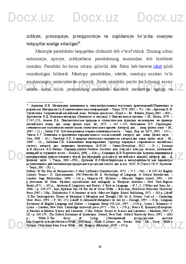 ziddiyat,   prezumpsiya,   presuppozitsiya   va   implikatsiya   bo‘yicha   muayyan
tadqiqotlar amalga oshirilgan 11
.
Mantiqda paradokslar haqiqatdan chekinish deb e’tirof etiladi. Shuning uchun
antinomiya,   aporiya,   ziddiyat larni   paradoksning   sinonimlari   deb   hisoblash
mumkin.   Paradoks   bir-birini   istisno   qiluvchi   ikki   fikrni   bab-baravar   isbot   qilish
mumkinligini   bildiradi.   Mantiqiy   paradokslar,   odatda,   mantiqiy   asoslari   to‘la
aniqlanmagan   nazariyalarda   uchraydi.   Ilmda   paradoks   paydo   bo‘lishining   asosiy
sababi   inson   bilish   jarayonining   murakkab   dialektik   xarakterga   egaligi   va
11
  ?
Арнольд   И.В.   Механизмы   понимания   и   смыслообразования   текстовых   произведений//Понимание   и
рефлексия: Материалы I и II герменевтических конференций. – Тверь.:ТГУ, 1992. – Ч.1. –36с.; Арнольд И. В.
Стилистика. Современный английский язык: Учебник для вузов – Изд.8-е – М.: Флинта, Наука,2002. – 384с.;
Арутюнова Н.Д. Языковая метафора (Синтаксис и лексика) // Лингвистика и поэтика. – М.: Наука, 1979. –
С.147-173.;   Атаева   Е.А.   Лингвистическая   природа   и   стилистические   функции   оксюморона:   на   примере
английского   языка:   дис.   канд.   филол.   наук.   М.,   1975.   –   145   с.137;   Бабаханова   Л.Т.   Структурно-
семантические особенности антитезы как стилистического приема: Автореф. дис. ... канд. филол. наук  – М.,
1967. – 11 с.;   огин Г.И.Б   Субстан иальная сторона понимания текста     верь: Изд- во  вГ , 1993.   137 с.;	ц – Т Т У –
анеев   . .	
Т Б Т   Семантика   и   прагматика   парадоксальн   в сказ ваний:   авторе .   дис.   .канд.   илол.   наук    	ых ы ы ф ф –
а, 1988.   16 с.; Гинзбург  .П.	
Уф – Б   О природе логически  парадоксов: авторе .дис..канд.  илос. наук     М.,	х ф ф –
1969     12с.;   Заботина. .Н.	
– Е   Когнитивное   моделирование   структур   парадокса   современн   английски	ых х
скетча :   авторе .   дис.   кандидата   илол.наук:   10.02.04     Санкт-Петербург,   2012.     24   с.;   Казаков	
х ф ф – –
А.Н., ку ев   А.О.Логика.   Парадоксология: чебное   пособие   для   стар и   классов   ли еев,   колледжей,
Я ш У ш х ц
гимназий   и   студентов   вузов     Ижевск,   1998.     316   с.;  	
– – Колодина   Н.И.Теоретические   аспекты   понимания   и
интерпретации   художественного   текста   (на   материале   русского   и   английского   языков):   автореф.   дис...   д.
филолог.   наук     –   Тверь,   2002.–293с.;   Кр кова   Н. .Мета ориза ия   и   мета оричность   как   параметр	
ю Ф ф ц ф ы
ре лективного действования при продук ии и ре еп ии текста: дис.д. .н.:10.02.19  екст  / Н. . Кр кова.	
ф ц ц ц ф [Т ] Ф ю
  верь, 200.   281 с.;
– Т –
Dilthey   W.The   Rise   of   Hermeneutics   //   New   LitHistory.Charlottesville,   1972.  –   V.2.   –  №2.   –  P   229-243.English
Literary   Terms.–   Л.:   Просвещение,   1967.Forrester . M.   A.   Psychology   of   Language.   A   Critical   Introduction.   –
London:   Sage   Publications,   1996.   –   216   p.;   Galperin . I.R.   Stylisties.   –   Moscow:   Higher   school,   1981.   –   334
p.;Grossman   M.   Dada:   Paradox,   mystification   and   ambiguity   in   European   literature.–   New   York:Pegasus
Books,1971. – 192 p.;  Jakobson.R.Linguistics and Poetics. // Style in Language. – N.7., L.:J.Wiley and Sons, Inc.,
1960. – p. 350-377.; Juan, Epifanio San.J.R.The Art of Oscar Wilde. – Princeton, NewJersey:Princeton University
Press,1967.– 238p.; Kukharenko V.A.Seminars in style.–Moscow:Higher School   Publishing, 1971. – 183 p.;Lakoff
. G.The   Contemporary   Theory   of   Metaphor   //   Metaphor   and   Thought   /   Ed.   by   A.   Ortony.   2-nd   ed.   –   Cambridge
Univ. Press, 1993. – P. 202 -251.;Lakoff . G.,JohnsonM.Metaphors we live by.– Chicago, 1995. – 242p.; Longman
Dictionary of English Language and Culture. – Longman   Group UK Ltd., 1995. – 1528 p.; Lyons.J. Semantics /J.
Lyons. – London; New York: Cambridge   university press,1977. – Vol. 1. – 278 p.; Pearce . R. Symmetry/Disruption:
A Paradox in Modern Science and   Literature. // One Culture: Essays in Science and Literature. – Madison, 1987, V
III.– p. 164-179.; The Oxford Dictionary of Quotations. Oxford, New York: Oxford   University Press, 1992. – 1061
p.;   Wilde. O. The   decay   of   Lying   [Электронный   ресурс]/режим   доступа
http://cogweb.ucla.edu/Abstracts/Wilde_1889.html ;   Wilde. O. Letters   on   Dorian   Gray.   Mr.   Oscar   Wilde’s
Defense //Selections from Oscar Wilde. – M.: Progress Publishers, 1979. – 355 p.
 
18 