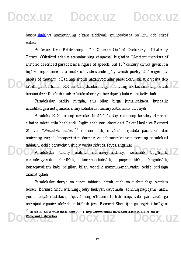 bunda   shakl   va   mazmunning   o‘zaro   ziddiyatli   munosabatda   bo‘lishi   deb   etirof
etiladi. 
Professor   Kris   Beldrikning   “The   Concise   Oxford   Dictionary   of   Literary
Terms”   (Oksford   adabiy   atamalarining   qisqacha)   lug‘atida   “Ancient   theorists   of
rhetoric described paradox as a figure of speech, but 10 th
  century critics given it a
higher   importance   as   a   mode   of   understanding   by   which   poetry   challenges   our
habits  of   thought” (Qadimgi  ritorik  nazariyotchilar  paradoksni   stilistik  vosita  deb
ta’riflagan   bo‘lsalar,   XX   asr   tanqidchilari   unga   –   bizning   fikrlashimizdagi   zidlik
tushunishni ifodalash usuli sifatida ahamiyat berishgan)  kabi izoh i  keltiriladi.
Paradokslar   badiiy   nutqda,   shu   bilan   birga   jurnalistikada,   kundalik
ishlatiladigan nutqimizda, ilmiy sohalarda, rasmiy xabarlarda uchraydi.
Paradoks   X I X   asrning   oxiridan   boshlab   badiiy   matnning   tarkibiy   elementi
sifatida talqin etila boshlandi. Ingliz adabiyoti klassiklari Oskar Uayld va Bernard
Shoular   “ Paradoks   ustasi ” 12
  nomini   olib,   mualliflar   ijodida   paradokslardan
matnning  syujetli-kompozitsion  darajasi  va   qahramonlar  xarakterining  paradoksal
tabiatini ochib beruvchu uslubiy vosita sifatida foydalanganlar.
Paradokslar   badiiy   matnda   ma’naviy-madaniy,   semantik   bog‘liqlik,
ekstralingvistik   shartlilik,   kommunikativlik,   pragmatiklik,   kognitivlik,
konseptualizm   kabi   belgilari   bilan   voqelik   mazmun-mohiyatini   ochib   berishga
xizmat qiladi.
Paradoks lar   dunyo   va   inson   tabiatini   idrok   etish   va   tushunishga   yordam
beradi. Bernard Shou o‘zining ijodiy faoliyati davomida   achchiq haqiqatni   hazil,
yumor   orqali   ifodalash,   o‘quvchining   e’tiborini   tortish   maqsadida     paradokslarga
murojaat   etganini   alohida   ta’kidlash   joiz.   Bernard   Shou   ijodiga   tegishli   bo‘lgan:
12
   Prados R. I.  Oscar Wilde and B. Shaw. P.  –   1,   https://www.scribd.com/doc/40611455/TOPIC-51-Oscar-
Wilde-and-B-Shaw-Ines
19 