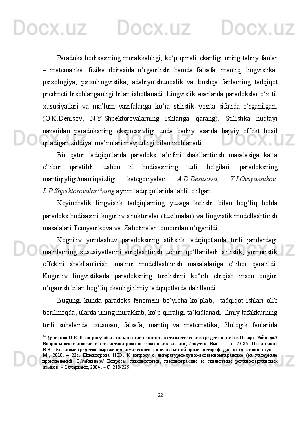 Paradoks hodisasining murakkabligi, ko‘p qirrali ekanligi uning tabiiy fanlar
–   matematika,   fizika   doirasida   o‘rganilishi   hamda   falsafa,   mantiq,   lingvistika,
psixologiya,   psixolingvistika,   adabiyotshunoslik   va   boshqa   fanlarning   tadqiqot
predmeti hisoblanganligi bilan isbotlanadi. Lingvistik asarlarda paradokslar o‘z til
xususiyatlari   va   ma’lum   vazifalariga   ko‘ra   stilistik   vosita   sifatida   o‘rganilgan.
(O.K.Denisov,   N.Y.Shpektorovalarning   ishlariga   qarang).   Stilistika   nuqtayi
nazaridan   paradoksning   ekspressivligi   unda   badiiy   asarda   hajviy   effekt   hosil
qiladigan ziddiyat  ma’nolari  mavjudligi bilan izohlanadi.
Bir   qator   tadqiqotlarda   paradoks   ta’rifini   shakllantirish   masalasiga   katta
e’tibor   qaratildi,   ushbu   til   hodisasini ng   turli   belgilari,   paradoksning
mantiqiyligi/mantiqsizligi   kategoriyalari   A.D.Denisova,   Y.I.Ovsyannikov,
L.P.Shpektorovalar 16
ning  ayrim tadqiqotlarida tahlil etilgan.
Keyinchalik   lingvistik   tadqiqlarning   yuzaga   kelishi   bilan   bog‘liq   holda
paradoks hodisasini kognitiv strukturalar (tuzilmalar) va lingvistik modellashtirish
masalalari Temyanikova va  Zabotinalar tomonidan o‘rganildi.
Kognitiv   yondashuv   paradoksning   stilistik   tadqiqotlarda   turli   janrlardagi
matnlarni ng   xususiyatlarini   aniqlashtirish   uchun   qo‘llaniladi   stilistik,   yumoristik
effektni   shakllantirish,   matnni   modellashtirish   masalalariga   e’tibor   qaratildi.
Kognitiv   lingvistikada   paradoksning   tuzilishini   ko‘rib   chiqish   inson   ongini
o‘rganish bilan bog‘liq ekanligi ilmiy tadqiqotlarda dalillandi. 
Bugungi   kunda   paradoks   fenomeni   bo‘yicha   ko‘plab ,     tadqiqot   ish lari   olib
borilmoqda, ularda uning murakkab, ko‘p qirraligi ta’kidlanadi. Ilmiy tafakkurning
turli   sohalarida,   xususan,   falsafa,   mantiq   va   matematika,   filologik   fanlarida
16
  Денисова O.K. К вопросу об использовании некоторых стилистических средств в пьесах Оскара Уайльда//
Вопросы   лексикологии   и   стилистики   романо-германских   языков,   Иркутск,   Вып.   I.   –   с.   73-85.   Овсянников
В.В.     Языковые средства выражения комического в англоязычной прозе: автореф. дис. канд. филол. наук. –
М.,   2010 .   –   23с.   Шпекторова   Н.Ю.   К   вопросу   о   литературно-художественномпарадоксе   (на   материале
произведений   O . айльда)//   Вопрос   лексикологии,   лексикогра ии   и   стилистики   романо-германскиУ ы ф х
яз ков.   Самарканд, 2004.   С. 218-225.	
ы – –
22 
