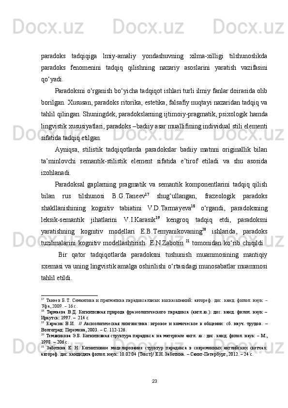 paradoks   tadqiqiga   lmiy-amaliy   yondashuvning   xilma-xilligi   tilshunoslikda
paradoks   fenomenini   tadqiq   qilishni ng   nazariy   asoslarini   yaratish   vazifasini
qo‘yadi.
Paradoksni o‘rganish bo‘yicha  tadqiqot  ishlar i  turli ilmiy fanlar doirasida olib
borilgan.   Xususan, paradoks ritorika ,  estetika , f alsaf iy  nuqta y i nazaridan   tadqiq  va
tahlil qilin gan. Shuningdek, paradokslarning  ijtimoiy-pragmatik, psixologik  hamda
lingvistik xususiyatlari, paradoks – badiiy   asar muallifining individual stili elementi
sifatida   tadqiq etilgan.
Ayniqsa,   s tilistik   tadqiqotlarda   paradokslar   badiiy   matnni   originallik   bilan
ta’minlovchi   semantik-stilistik   element   sifatida   e’tirof   etiladi   va   shu   asosida
izohlanadi.
Paradoksal   gaplarning   pragmatik   va   semantik   komponentlarini   tadqiq   qilish
bilan   rus   tilshunosi   B.G.Taneev 17
  shug‘ullan gan ,   fraz eo logik   paradoks
shakllanish i ning   kognitiv   tabiati ni   V.D.Tarma y eva 18
  o‘rgandi,   paradoksning
leksik-semantik   jihatlarini   V.I.Karasik 19
  kengroq   tadqiq   etdi ,   paradoksni
yaratishning   kognitiv   modellari   E.B.Temyanikovaning 20
  ishlarida,   paradoks
tuzilmalarini   kognitiv  modellashtirish     E .N.Zabotin   21
  tomonidan   ko‘rib  chiq il di.  
Bir   qator   tadqiqotlarda   paradoksni   tushunish   muammosining   mantiqiy
sxemasi va uning lingvistik amalga oshirilishi o‘rtasida gi  munosabatlar muammosi
tahlil etildi.
17
  T анеев   Б.Т.   Семантика   и   прагматика   парадоксальных   высказываний:   автореф.   дис.   канд.   филол.   наук   –
Уфа, 2009.    – 16 с. 
18
  Тармаева   В.Д.   Когнитивная   природа   фразеологического   парадокса   (англ.яз.):   дис.   канд.   филол.   наук   –
Иркутск: 1997. –    214 с
19
  Карасик   В.И.     //   Аксиологическая   лингвистика:   игровое   и   комическое   в   общении:   сб.   науч.   трудов.   –
Волгоград: Перемена, 2003.  –  С. 112-126.
20
  Темяникова  Э.Б. Когнитивная структура парадокса:  на материале  англ. яз.:  дис. канд. филол. наук   –   М.,
1998.  –   206 с.
21
  Заботина   Е.   Н.   Когнитивное   моделирование   структур   парадокса   в   современных   английских   скетчах:
автореф. дис. кандидата филол. наук: 10.02.04 [Текст]/ Е.Н. Заботина.  –   Санкт-Петербург, 2012.  –  24 с.
23 