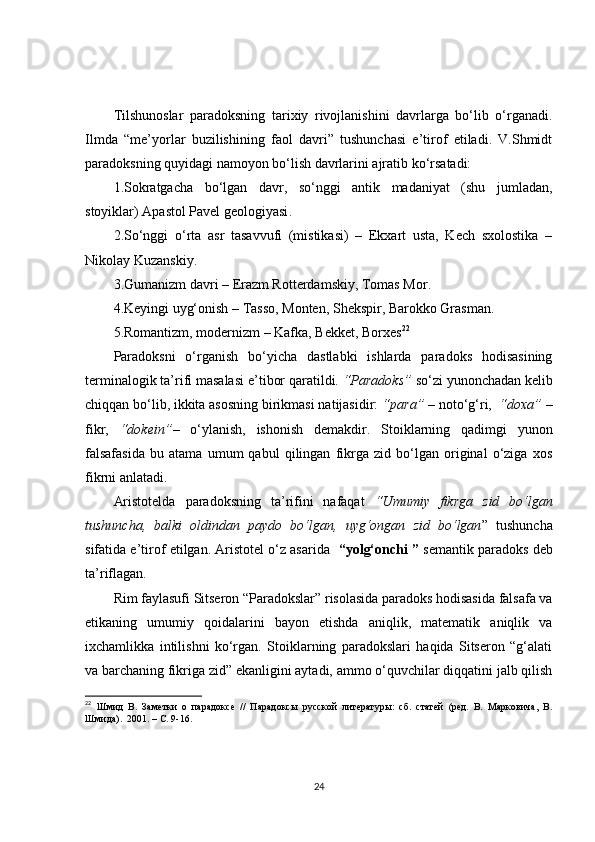 Tilshunoslar   paradoksning   tarixiy   rivojlanishini   davrlarga   bo‘lib   o‘rganadi.
Ilmda   “me’yorlar   buzilishining   faol   davri”   tushunchasi   e’tirof   etiladi.   V.Shmidt
paradoksning quyidagi namoyon bo‘lish davrlarini ajratib ko‘rsatadi:
1 . Sokratgacha   bo‘lgan   davr,   so‘nggi   antik   madaniyat   (shu   jumladan ,
stoyik lar )  Apastol Pavel geologiyasi .  
2. S o‘nggi   o‘rta   asr   tasavvufi   (mistikasi)   –   Ekxart   usta,   Kech   sxolostika   –
Nikolay Kuzanskiy.
3. Gumanizm davri –   Erazm Rotterdamskiy, Tomas Mor .
4. Keyingi uyg‘onish –   Tasso, Monten, Shekspir, Barokko Grasman .
5. Romantizm, modernizm –   Kafka, Bekket, Borxes 22
 
Paradoksni   o‘rganish   bo‘yicha   dastlabki   ishlarda   paradoks   hodisasining
terminalogik ta’rifi masalasi e ’ tibor qaratildi.  “Paradoks”  so‘zi yunonchadan kelib
chiqqan bo‘lib, ikkita asosning birikmasi natijasidir:  “para”  – noto‘g‘ri,   “doxa”  –
fikr,   “dokein” –   o‘ylanish,   ishonish   demakdir.   Stoiklarning   qadimgi   yunon
falsafasida   bu   atama   umum   qabul   qilingan   fikrga   zid   bo‘lgan   original   o‘ziga   xos
fikrni anlatadi.
Aristotelda   paradoksning   ta’rifini   nafaqat   “Umumiy   fikrga   zid   bo‘lgan
tushuncha,   balki   oldindan   paydo   bo‘lgan,   uyg‘ongan   zid   bo‘lgan ”   tushuncha
sifatida e’tirof etilgan. Aristotel o‘z asarida    “yolg‘onchi ”  semantik paradoks  deb
ta’riflagan.        
Rim faylasufi Sitseron “Paradokslar” risolasida paradoks hodisasida falsafa va
etikaning   umumiy   qoidalarini   bayon   etishda   aniqlik,   matematik   aniqlik   va
ixchamlikka   intilishni   ko‘rgan.   Stoiklarning   paradokslari   haqida   Sitseron   “g‘alati
va barchaning fikriga zid” ekanligini aytadi, ammo o‘quvchilar diqqatini jalb qilish
22
  Шмид   В.   Заметки   о   парадоксе   //   Парадоксы   русской   литературы:   сб.   статей   (ред.   В.   Марковича,   В.
Шмида).  2001. – С. 9-16.
24 