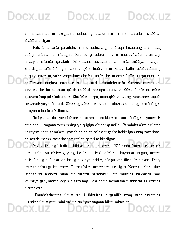 va   muammolarni   belgilash   uchun   paradokslarni   ritorik   savollar   shaklida
shakllantirilgan.
Falsafa   tarixida   paradoks   ritorik   hodisalarga   taa l luqli   hisoblangan   va   nutq
birligi   sifatida   ta’riflangan.   Ritorik   paradoks   o‘zaro   munosabatlar   orasidagi
ziddiyat   sifatida   qaraladi.   Mazmunni   tushunish   darajasida   ziddiyat   mavjud
emasligini   ta’kidlab,   paradoks   voqelik   hodisalarini   emas,   balki   so‘zlovchining
nuqtayi nazarini, ya’ni voqelikning hodisalari bir-birini emas, balki ularga nisbatan
qo‘llangan   nuqtayi   nazar   istisno   qilinadi.   Paradokslarda   shaxsiy   munosabat
bevosita   bir-birini   inkor   qilish   shaklida   yuzaga   keladi   va   ikkita   bir-birini   inkor
qiluvchi haqiqat ifodalanadi. Shu bilan birga, noaniqlik va uning  yechimini topish
zaruriyati paydo bo‘ladi. Shuning uchun paradoks to‘xtovsiz harakatga ega bo‘lgan
jarayon sifatida ta’riflanadi.
Tadqiqotlarda   paradoksning   barcha   shakllariga   xos   bo‘lgan   parametr
aniqlandi – yagona yechimning yo‘qligiga e’tibor qaratildi. Paradoks o‘rta asrlarda
nasriy va poetik asarlarni yozish qoidalari to‘plamigacha keltirilgan nutq nazariyasi
doirasida matnni tasvirlash vositalari qatoriga kiritilgan.
Ingliz   tilining   leksik   tarkibi ga   paradoks   termini   XII   asrda   fransuz   tili   orqali
kirib   keldi   va   o‘zining   yangiligi   bilan   tinglovchilarni   hayratga   solgan,   umum
e’tirof   etilgan   fikrga   zid   bo‘lgan   g‘ayri   oddiy,   o‘ziga   xos   fikrni   bildirgan.   Ilmiy
leksika   sohasiga   bu   termin   Tomas   Mor   tomonidan   kiritilgan.   Nemis   tilshunoslari
istehzo   va   antiteza   bilan   bir   qatorda   paradoksni   bir   qarashda   bir-biriga   mos
kelmaydigan,  ammo keyin  o‘zaro  bog‘likni  ochib  beradigan  tushunchalar  sifatida
e’tirof etadi.  
Paradokslarning   ilmly   tahlili   falsafada   o‘rganilib   uzoq   vaqt   davomida
ularning ilmiy yechimini tadqiq etadigan yagona bilim sohasi edi.  
25 