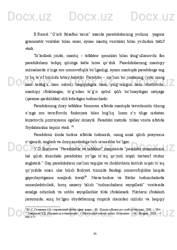 B.Rassel   “G‘arb   falsafasi   tarixi”   asarida   paradokslarning   yechimi     yagona
grammatik   vositalar   bilan   emas,   aynan   mantiq   vositalari   bilan   yechishni   taklif
etadi.
Ta’kidlash   joizki,   mantiq   –   tafakkur   qonunlari   bilan   shug‘ullanuvchi   fan
paradokslarni   tadqiq   qilishga   katta   hissa   qo‘shdi.   Paradokslarning   mantiqiy
xulosalarida o‘ziga xos nomuvofiqlik bo‘lganligi, aynan mantiqda paradoksga eng
to‘liq ta’rif berilishi tabiiy holat dir . Paradoks –   ma’lum bir jumlaning (yoki uning
ham   tasdig‘i,   ham   inkori)   haqiqiyligini   ham,   yolg‘onligini   ham   isbotlovchi,
mantiqiy   ifodalangan,   to‘g‘ridan   to‘g‘ri   qabul   qilib   bo‘lmaydigan   natijaga
(qarama-qarshilikka) olib keladigan tushunchadir.
Paradoksni ng   ilmiy   tafakkur   fenomeni   sifatida   mantiqda   tasvirlanishi   tilni ng
o‘ziga   xos   tavsiflovchi   funksiyasi   bilan   bog‘liq.   Inson   o‘z   tiliga   nisbatan
kuzatuvchi   pozitsiyasini   egallay   olmaydi.   Paradoks   matnda     tildan   vosita   sifatida
foydalanishni taqozo etadi . 23
.   
Paradoksni   ilmda   hodisa   sifatida   tushunish,   uning   amal   qilish   jarayoni ni
o‘rganish, anglash va ilmiy asoslashga turli urunishlar bo‘lgan.  
Y.D.Smirnova “Paradokslar va tafakkur” maqolasida “paradoks muammosini
hal   qilish   shunchaki   paradoksni   yo‘lga   to‘siq   qo‘yish   orqali   bartaraf   etishni
anglatadi.” Gap paradokslarni ma’lum taqiqlar va cheklovlarni kiritish orqali to‘siq
qo‘yishda   emas:   ular   bilish   faoliyati   tizimida   fandag i   nomuvofiqliklar   haqida
gapirilayotganini   aniqlash   kerak 24
.   Narsa-hodisa   va   fikrlar   tushunchalarda
umumlashtiriladi,   biroq   nazariy   bilish   “tushunchalarni   sayqallash”   vositasida
amalga   oshiriladi   va   ushbu   sayqallash lar   tilda   ifodalanadi.   Fikrlarni   ifodalash
jarayonida,   aniq   bo‘ lgan   obyektlarning   empirik   olamidan   uzilish i   va   haqiqiy
23
Ю.С. Степанов // К современной философии языка. –М.: Изд-во «Языки русской культуры», 1998. – 784с .  
24
  Смирнова Е.Д. Парадоксы и мышление   // Логический анализ языка. Избранное. – М.: Индрик, 2003. – С. 
468-477.
26 
