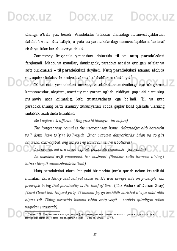olamga   o‘tish i   yuz   beradi.   Paradokslar   tafakkur   olamida gi   nomuvofiqliklardan
dalolat   beradi.   Shu   tufayli ,   u   yoki   bu   paradokslar dagi   nomuvofiqliklarni   bartaraf
etish yo‘lidan borish tavsiya  etiladi .
Zamonaviy   lingvistik   yondashuv   doirasida   til   va   nutq   paradokslari
farqlanadi.   Maqol   va   matallar,   shuningdek ,   paradoks   asosida   qurilgan   so‘zlar   va
so ‘ z  birikmalari   –   til   paradokslari   deyiladi.   Nutq   paradokslari   atamasi   alohida
muloq o tni ifodalovchi  individual muallif shakllarini ifodalaydi 25
.
Til   va   nutq   paradokslari   umumiy   va   alohida   xususiyatlarga   ega   o‘ zgarmas
komponentlar,   alogizm,   mantiqiy   me’yordan   og‘ish,   ziddiyat,   gap   ikki   qismining
ma’noviy   mos   kelmasligi   kabi   xususiyatlarga   ega   bo‘ladi.   Til   va   nutq
paradokslarining   ba’zi   umumiy   xususiyatlari   sodda   gaplar   hosil   qilishda   ularning
sintaktik tuzilishida kuzatiladi:
Best defense is offence. (   Eng yaxshi himoya  –  bu hujum)
The   longest   way   round   is   the   nearest   way   home.   (Maqsadga   olib   boruvchi
yo‘l   doim   ham   to‘g‘ri   bo‘lmaydi.   Biror   narsani   ehtiyotkorlik   bilan   va   to‘g‘ri
bajarish, oxir-oqibat, eng tez va eng samarali usulni isbotlaydi )
A brave retreat is a brave exploit. (Jasoratli chekinish  –  jasoratdir)
An   obedient   wife   commands   her   husband.   (Itoatkor   xotin   turmush   o‘rtog‘i
bilan chiroyli munosabatda bo‘ladi).
Nutq   paradokslari   ularni   bir   yoki   bir   nechta   jumla   qurish   uchun   ishlatilishi
mumkin:   Lord   Henry   had   not   yеt   come   in.   He   was   always   late   on   principle,   his
principle being that punctuality is the thief of time . (The Picture of Dorian Gray)
(Lord Genri hali kelgani yo‘q. U hamma joyga kechikib borishni o‘ziga odat qilib
olgan   edi.   Uning   nazarida   hamma   ishini   aniq   vaqti   –   soatida   qiladigan   odam
vaqtdan yutqazadi).
25
  Семен Г.Я. Лингвистическая природа и функционирование стилистического приема парадокса: (на 
материале англ. яз.) : дис c . канд. филол. наук. – Одесса, 1986. – 197 с.
27 