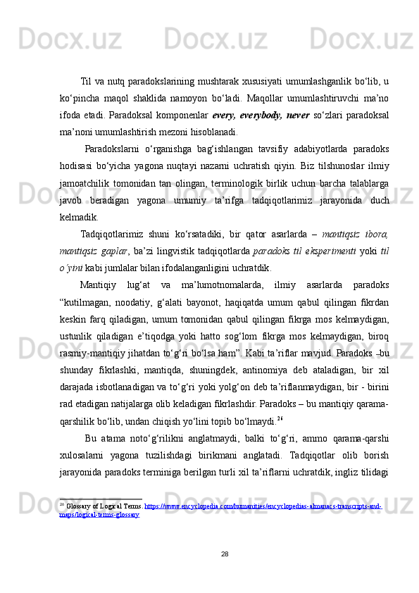 Til  va nutq paradokslarining mushtarak xususiyati  umumlashganlik bo‘lib, u
ko‘pincha   maqol   shaklida   namoyon   bo‘ladi.   Maqollar   umumlashtiruvchi   ma’no
ifoda   etadi.   Paradoksal   komponenlar   every,   everybody,   never   so‘zlari   paradoksal
ma’noni umumlashtirish mezoni hisoblanadi.
Paradokslarni   o‘rganishga   bag‘ishlangan   tavsifiy   adabiyotlarda   paradoks
hodisasi   bo‘yicha   yagona   nuqtayi   nazarni   uchratish   qiyin.   Biz   tilshunoslar   ilmiy
jamoatchilik   tomonidan   tan   olingan,   terminologik   birlik   uchun   barcha   talablarga
javob   beradigan   yagona   umumiy   ta’rifga   tadqiqotlarimiz   jarayonida   duch
kelmadik.
Tadqiqotlarimiz   shuni   ko‘rsatadiki,   b ir   qator   asarlarda   –   mantiqsiz   ibora,
mantiqsiz   gaplar ,   b a’zi   lingvistik   tadqiqotlarda   paradoks   til   eksperimenti   yoki   til
o‘yini   kabi jumlalar bilan ifodalanganligini uchratdik .
Mantiqiy   lug‘at   va   ma’lumotnomalarda,   ilmiy   asarlarda   paradoks
“kutilmagan,   noodatiy,   g‘alati   bayonot,   haqiqatda   umum   qabul   qilingan   fikrdan
keskin   farq   qiladigan,   umum   tomonidan   qabul   qilingan   fikrga   mos   kelmaydigan,
ustunlik   qiladigan   e’tiqodga   yoki   hatto   sog‘lom   fikrga   mos   kelmaydigan,   biroq
rasmiy-mantiqiy jihatdan to‘g‘ri bo‘lsa ham ”. Kabi ta’riflar mavjud. Paradoks   – bu
shunday   fikrlashki,   mantiqda,   shuningdek,   antinomiya   deb   ataladigan,   bir   xil
darajada isbotlanadigan va to‘g‘ri yoki yolg‘on   deb ta’riflanmaydigan, bir - birini
rad etadigan natijalarga olib keladigan fikrlashdir. Paradoks – bu mantiqiy qarama-
qarshilik bo‘lib, undan chiqish yo‘lini topib bo‘lmaydi. 26
Bu   atama   noto‘g‘rilikni   anglatmaydi,   balki   to‘g‘ri,   ammo   qarama-qarshi
xulosalarni   yagona   tuzilishdagi   birikmani   anglatadi.   Tadqiqotlar   olib   borish
jarayonida paradoks terminiga berilgan turli xil ta’riflarni uchratdik, ingliz tilidagi
26
 Glossary of Logical Terms .  https://www.encyclopedia.com/humanities/encyclopedias-almanacs-transcripts-and-
maps/logical-terms-glossary
28 