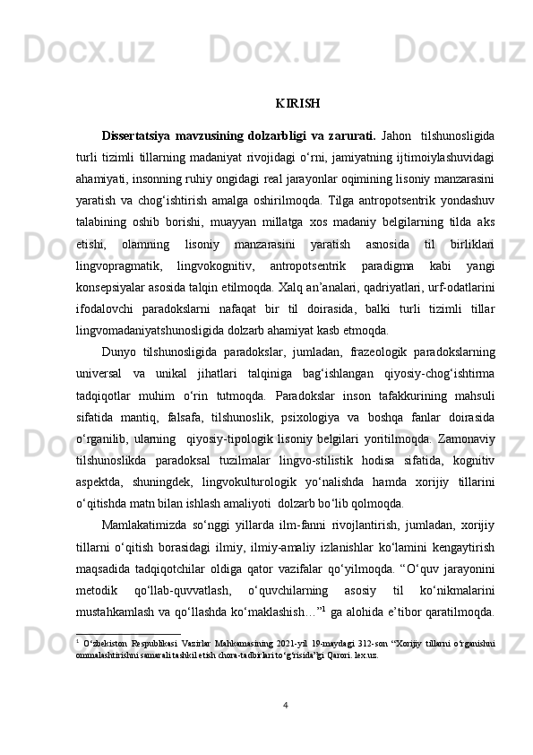 KIRISH  
Dissertatsiya   mavzusining   dolzarbligi   va   zarurati.   Jahon     tilshunosligida
turli   tizimli   tillarning   madaniyat   rivojidagi   o‘rni,   jamiyatning   ijtimoiylashuvidagi
ahamiyati, insonning ruhiy ongidagi real jarayonlar oqimining lisoniy manzarasini
yaratish   va   chog‘ishtirish   amalga   oshirilmoqda.   Tilga   antropotsentrik   yondashuv
talabining   oshib   borishi,   muayyan   millatga   xos   madaniy   belgilarning   tilda   aks
etishi,   olamning   lisoniy   manzarasini   yaratish   asnosida   til   birliklari
lingvopragmatik,   lingvokognitiv,   antropotsentrik   paradigma   kabi   yangi
konsepsiyalar asosida talqin etilmoqda.  Xalq an’analari, qadriyatlari, urf-odatlarini
ifodalovchi   paradokslarni   nafaqat   bir   til   doirasida,   balki   turli   tizimli   tillar
lingvomadaniyatshunosligida dolzarb ahamiyat kasb etmoqda.
Dunyo   tilshunosligida   paradokslar,   jumladan,   frazeologik   paradokslarning
universal   va   unikal   jihatlari   talqiniga   bag‘ishlangan   qiyosiy-chog‘ishtirma
tadqiqotlar   muhim   o‘rin   tutmoqda.   Paradokslar   inson   tafakkurining   mahsuli
sifatida   mantiq,   falsafa,   tilshunoslik,   psixologiya   va   boshqa   fanlar   doirasida
o‘rganilib,   ularning     qiyosiy-tipologik   lisoniy   belgilari   yoritilmoqda.   Z amonaviy
tilshunoslikda   paradoksal   tuzilmalar   lingvo-stilistik   hodisa   sifatida,   kognitiv
aspektda,   shuningdek,   lingvokulturologik   yo‘nalishda   hamda   xorijiy   tillarini
o‘qitishda matn bilan ishlash amaliyoti   dolzarb bo ‘ lib qolmoqda. 
Mamlakatimizda   so‘nggi   yillarda   ilm-fanni   rivojlantirish,   jumladan,   xorijiy
tillarni   o‘qitish   borasidagi   ilmiy,   ilmiy-amaliy   izlanishlar   ko‘lamini   kengaytirish
maqsadida   tadqiqotchilar   oldiga   qator   vazifalar   qo‘yilmoqda.   “ O‘quv   jarayonini
metodik   qo‘llab-quvvatlash,   o‘quvchilarning   asosiy   til   ko‘nikmalarini
mustahkamlash va qo‘llashda ko‘maklashish… ” 1
  ga alohida e’tibor qaratilmoqda.
1
  O‘zbekiston   Respublikasi   Vazirlar   Mahkamasining   2021-yil   19-maydagi   312-son   “ Xorijiy   tillarni   o‘rganishni
ommalashtirishni samarali tashkil etish chora-tadbirlari to‘g‘risida”gi  Qarori. lex.uz. 
4 