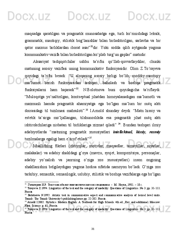 maqsadga   qaratilgan   va   pragmatik   munosabatga   ega,   turli   ko‘rinishdagi   leksik,
grammatik,   mantiqiy,   stilistik   bog‘lanishlar   bilan   birlashtirilgan,   sarlavha   va   bir
qator   maxsus   birliklardan   iborat   asar” 31
dir.   Yoki   sodda   qilib   aytganda   y agona
kommunikativ vazifa bilan birlashtirilgan ko‘plab turg‘un gaplar” matndir.
Aksariyat   tadqiqotchilar   ushbu   ta’rifni   qo‘llab-quvvatlaydilar,   chunki
matnning   asosiy   vazifasi   uning   kommunikativ   funksiyasidir.   Olim   Z.To rayevaʻ
quyidagi   ta rifni   beradi:   “U   aloqaning   asosiy   birligi   bo lib,   moddiy-mantiqiy	
ʼ ʻ
ma lumot   berish   funksiyasidan   tashqari,   baholash   va   boshqa   pragmatik	
ʼ
funksiyalarni   ham   bajaradi” 32
.   N.Bolotnova   buni   quyidagicha   ta’riflaydi:
“Muloqotga   yo‘naltirilgan,   kontseptual   jihatdan   himoyalanadigan   ma’lumotli   va
mazmunli   hamda   pragmatik   ahamiyatga   ega   bo‘lgan   ma’lum   bir   nutq   akti
doirasidagi   til   tuzilmasi   mahsuloti”. 33
  I.Arnold   shunday   deydi:   “Matn   hissiy   va
estetik   ta’sirga   mo‘ljallangan,   tilshunoslikda   esa   pragmatik   jihat   nutq   akti
ishtirokchilariga   nisbatan   til   birliklariga   xizmat   qiladi”   34
.   Bundan   tashqari   ilmiy
adabiyotlarda   “matnning   pragmatik   xususiyatlari   intellektual,   hissiy,   rasmiy
tuzilmalarga egaligi ham e’tirof etiladi” 35
. 
Muallifning   fikrlari   (ehtiyojlar,   motivlar,   maqsadlar,   tamoyillar,   niyatlar,
malakalar)   va   adabiy   shakldagi   g‘oya   (mavzu,   syujet,   kompozitsiya,   personajlar,
adabiy   yo‘nalish   va   janrning   o‘ziga   xos   xususiyatlari)   inson   ongining
shakllanishini   belgilaydigan   yagona   hodisa   sifatida   namoyon   bo‘ladi.   O‘ziga   xos
tarkibiy, semantik, semasilogik, uslubiy, stilistik va boshqa vazifalarga ega bo‘lgan
31
    Гальперин И.Р. Текст как объект лингвистического исследования   –   М.: Наука, 1981.  –  18 с.
32
  Turayeva Z.1994. Linguistics of the text and the category of modality. Questions of Linguistics. No 3. pp. 31-111.
Russia
33
  Bolotnova   N.1992.   Artistic   text   in   communicative   aspect   and   communicative   analysis   of   lexical   level   units.
Tomsk: The Tomsk University’s publishing house.pp. 22-282. Russia.
34
  Arnold I.2002. Stylistics. Modern English: A Textbook for High Schools. 4th ed., Rev. and additional. Moscow:
Flint: Science. p. 61. Russia.
35
  Turayeva Z.1994. Linguistics of the text and the category of modality. Questions of Linguistics. No 3. pp. 31-111.
Russia
31 