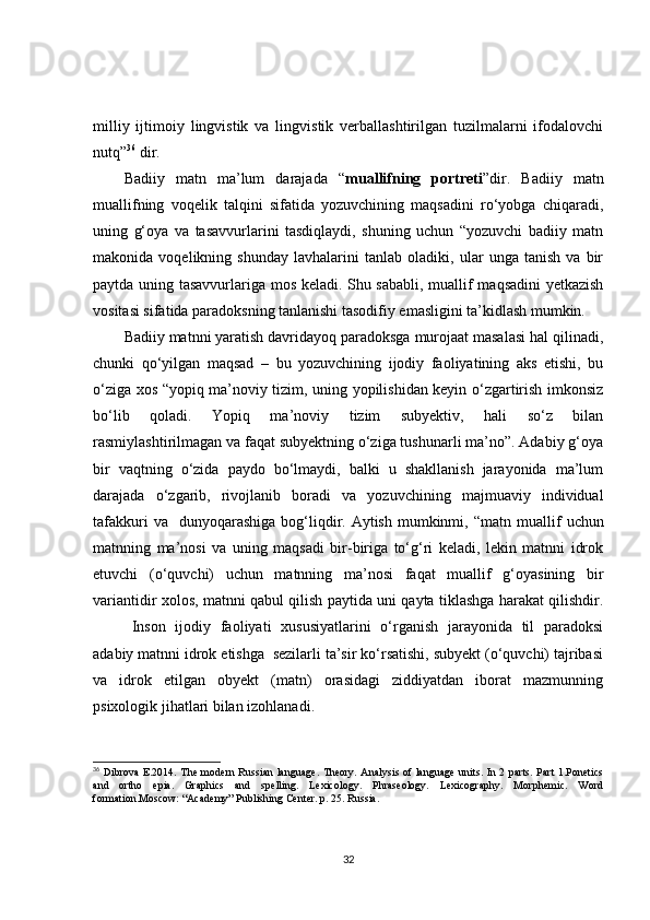 milliy   ijtimoiy   lingvistik   va   lingvistik   verballashtirilgan   tuzilmalarni   ifodalovchi
nutq” 36
 dir. 
Badiiy   matn   ma’lum   darajada   “ muallifning   portreti ”dir.   Badiiy   matn
muallifning   voqelik   talqini   sifatida   yozuvchining   maqsadini   ro‘yobga   chiqaradi,
uning   g‘oya   va   tasavvurlarini   tasdiqlaydi,   shuning   uchun   “yozuvchi   badiiy   matn
makonida   voqelikning   shunday   lavhalarini   tanlab   oladiki,   ular   unga   tanish   va   bir
paytda uning tasavvurlariga mos keladi. Shu sababli, muallif maqsadini yetkazish
vositasi sifatida paradoksning tanlanishi tasodifiy emasligini ta’kidlash mumkin.
Badiiy matnni yaratish davridayoq paradoksga murojaat masalasi hal qilinadi,
chunki   qo‘yilgan   maqsad   –   bu   yozuvchining   ijodiy   faoliyatining   aks   etishi,   bu
o‘ziga xos “yopiq ma’noviy tizim, uning yopilishidan keyin o‘zgartirish imkonsiz
bo‘lib   qoladi.   Yopiq   ma’noviy   tizim   subyektiv,   hali   so‘z   bilan
rasmiylashtirilmagan va faqat subyektning o‘ziga tushunarli ma’no”. Adabiy g‘oya
bir   vaqtning   o‘zida   paydo   bo‘lmaydi,   balki   u   shakllanish   jarayonida   ma’lum
darajada   o‘zgarib,   rivojlanib   boradi   va   yozuvchining   majmuaviy   individual
tafakkuri   va    dunyoqarashiga  bog‘liqdir. Aytish  mumkinmi, “ matn muallif  uchun
matnning   ma’nosi   va   uning   maqsadi   bir-biriga   to‘g‘ri   keladi,   lekin   matnni   idrok
etuvchi   (o‘quvchi)   uchun   matnning   ma’nosi   faqat   muallif   g‘oyasining   bir
variantidir xolos, matnni qabul qilish paytida uni qayta tiklashga harakat qilishdir.
Inson   ijodiy   faoliyati   xususiyatlarini   o‘rganish   jarayonida   til   paradoksi
adabiy matnni idrok etishga  sezilarli ta’sir ko‘rsatishi, subyekt (o‘quvchi) tajribasi
va   idrok   etilgan   obyekt   (matn)   orasidagi   ziddiyatdan   iborat   mazmunning
psixologik jihatlari bilan izohlanadi.
36
  Dibrova  E.2014. The modern  Russian language.  Theory.  Analysis of language  units. In 2 parts.  Part  1.Ponetics
and   ortho   epia.   Graphics   and   spelling.   Lexicology.   Phraseology.   Lexicography.   Morphemic.   Word
formation.Moscow: “Academy” Publishing Center. p. 25. Russia.
32 
