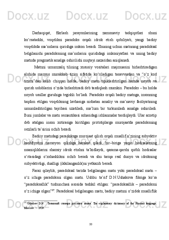 Darhaqiqat,   fikrlash   jarayonlarining   zamonaviy   tadqiqotlari   shuni
ko‘rsatadiki,   voqelikni   paradoks   orqali   idrok   etish   qobiliyati,   yangi   badiiy
voqelikda ma’nolarni qurishga imkon beradi. Shuning uchun matnning paradoksal
belgilanishi   paradoksning   ma’nolarini   qurishdagi   imkoniyatlari   va   uning   badiiy
matnda pragmatik amalga oshirilishi nuqtayi nazaridan aniqlanadi.
Matnni   umumxalq   tilining   xususiy   vositalari   majmuasini   birlashtiradigan
alohida   maxsus   murakkab   tizim   sifatida   ko‘riladigan   tasavvurdan   va   “o‘z   kod
tizimi”dan   kelib   chiqqan   holda,   badiiy   matn   tipiklashtirilgan   hamda   noyob   va
qurish uslublarini o‘zida birlashtiradi deb tasdiqlash mumkin .  Paradoks – bu holda
noyob usullar guruhiga tegishli bo‘ladi. Paradoks orqali badiiy matnga, insonning
taqdim   etilgan   voqelikning   lavhasiga   nisbatan   amaliy   va   ma’naviy   faoliyatining
umumlashtirilgan   tajribasi   uzatiladi,   ma’lum   bir   turkumlash   amalga   oshiriladi.
Buni jumlalar va matn semantikasi sohasidagi ishlanmalar tasdiqlaydi. Ular arxetip
deb   atalgan   inson   xotirasiga   kiritilgan   prototiplarga   murojaatda   paradoksning
sezilarli ta’sirini ochib beradi.
Badiiy matndagi paradoksga murojaat qilish orqali muallif o‘zining subyektiv
kashfiyotini   namoyon   qilishga   harakat   qiladi,   bir–biriga   yaqin   hodisalarning
noaniqliklarini   shaxsiy   idrok   etishni   ta’kidlaydi,   qarama-qarshi   qutbli   hodisalar
o‘rtasidagi   o‘xshashlikni   ochib   beradi   va   shu   tariqa   real   dunyo   va   idrokning
subyektivligi, dualligi (ikkilanganlik)ni yetkazib beradi.
Faraz   qilaylik,   paradoksal   tarzda   belgilangan   matn   yoki   paradoksal   matn   –
o‘z   ichiga   paradoksni   olgan   matn.   Ushbu   ta’rif   D.N.Ushakova   fikriga   ko‘ra
“paradoksallik”   tushunchasi   asosida   tashkil   etilgan:   “paradoksallik   –   paradoksni
o‘z ichiga olgan” 37
. Paradoksal belgilangan matn, badiiy matnni o‘zidek mualliflik
37
  Ushakov   D.N.     Толковый   словарь   русского   языка .   The   explanatory   dictionary   of   the   Russian   language.
Moscow:  –   1939 . 
33 
