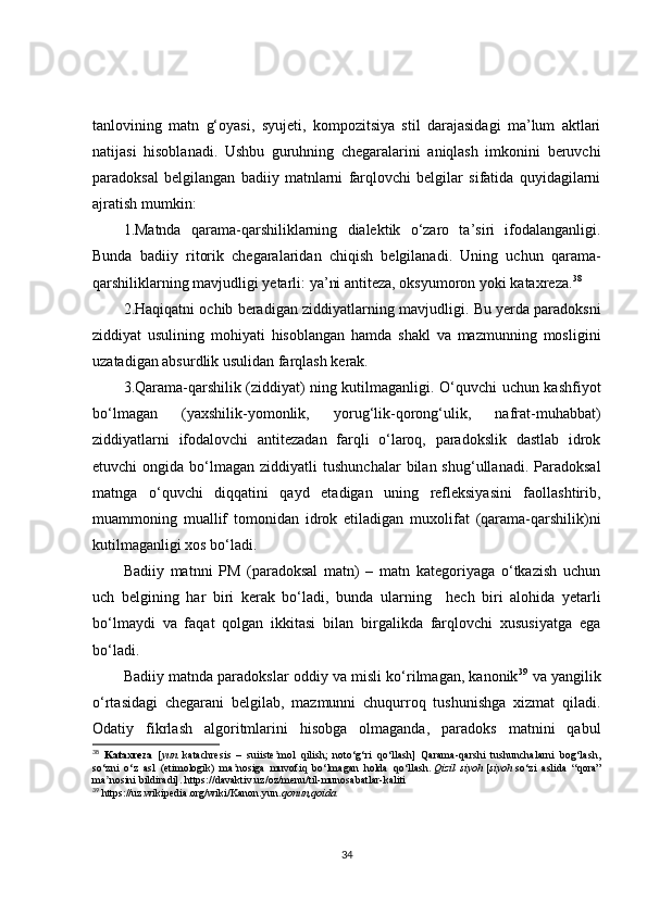 tanlovining   matn   g‘oyasi,   syujeti,   kompozitsiya   stil   darajasidagi   ma’lum   aktlari
natijasi   hisoblanadi.   Ushbu   guruhning   chegaralarini   aniqlash   imkonini   beruvchi
paradoksal   belgilangan   badiiy   matnlarni   farqlovchi   belgilar   sifatida   quyidagilarni
ajratish mumkin:
1.Matnda   qarama-qarshiliklarning   dialektik   o‘zaro   ta’siri   ifodalanganligi.
Bunda   badiiy   ritorik   chegaralaridan   chiqish   belgilanadi.   Uning   uchun   qarama-
qarshiliklarning mavjudligi yetarli:  ya’ni  antiteza, oksyumoron yoki  kataxreza. 38
2.Haqiqatni ochib beradigan ziddiyatlarning mavjudlig i . Bu yerda paradoksni
ziddiyat   usulining   mohiyati   hisoblangan   hamda   shakl   va   mazmunning   mosligini
uzatadigan absurdlik usulidan farqlash kerak.
3.Qarama-qarshilik (ziddiyat)   ning kutilmaganligi. O‘quvchi uchun kashfiyot
bo‘lmagan   (yaxshilik-yomonlik,   yorug‘lik-qorong‘ulik,   nafrat-muhabbat)
ziddiyatlarni   ifodalovchi   antitezadan   farqli   o‘laroq,   paradokslik   dastlab   idrok
etuvchi   ongida  bo‘lmagan   ziddiyatli   tushunchalar  bilan  shug‘ullanadi.  Paradoksal
matnga   o‘quvchi   diqqatini   qayd   etadigan   uning   refleksiyasini   faollashtirib,
muammoning   muallif   tomonidan   idrok   etiladigan   muxolifat   (qarama-qarshilik)ni
kutilmaganligi xos bo‘ladi.
Badiiy   matnni   PM   (paradoksal   matn)   –   matn   kategoriyaga   o‘tkazish   uchun
uch   belgining   har   biri   kerak   bo‘ladi,   bunda   ular ning     hech   biri   alohida   yetarli
bo‘lmaydi   va   faqat   qolgan   ikkitasi   bilan   birgalikda   farqlovchi   xususiyatga   ega
bo‘ladi .
Badiiy matnda paradokslar oddiy va misli ko‘rilmagan, kanonik 39
 va yangilik
o‘rtasidagi   chegarani   belgilab,   mazmunni   chuqurroq   tushunishga   xizmat   qiladi.
Odatiy   fikrlash   algoritmlarini   hisobga   olmaganda,   paradoks   matnini   qabul
38
  Kataxreza     [ yun.   katachresis   –   suiiste mol   qilish;   noto‘g‘ri   qo‘llash]   Qarama-qarshi   tushunchalarni   bog‘lash,ʼ
so‘zni   o‘z   asl   (etimologik)   ma nosiga   muvofiq   bo‘lmagan   holda   qo‘llash.	
ʼ   Qizil   siyoh   [ siyoh   so‘zi   aslida   “qora”
ma nosini bildiradi].	
ʼ   https://davaktiv.uz/oz/menu/til-munosabatlar-kaliti
39
 https://uz.wikipedia.org/wiki/Kanon.yun. qonun,qoida
34 