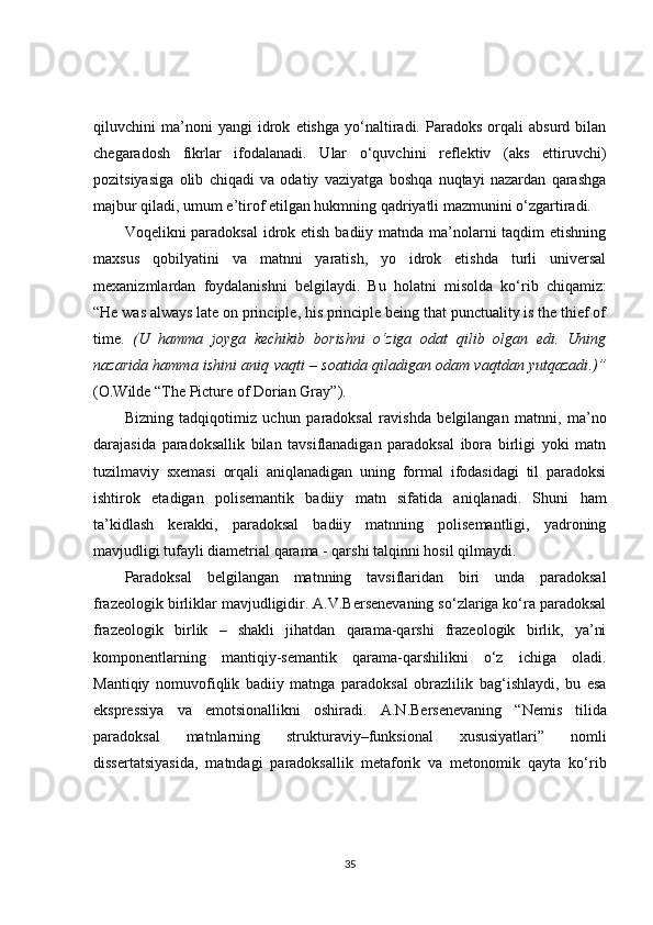qiluvchini   ma’noni   yangi   idrok   etishga   yo‘naltiradi.   Paradoks   orqali   absurd   bilan
chegaradosh   fikrlar   ifodalanadi.   Ular   o‘quvchini   reflektiv   (aks   ettiruvchi)
pozitsiyasiga   olib   chiqadi   va   odatiy   vaziyatga   boshqa   nuqtayi   nazardan   qarashga
majbur qiladi, umum e’tirof etilgan hukmning qadriyatli mazmunini o‘zgartiradi.
Voqelikni paradoksal  idrok etish badiiy matnda ma’nolarni taqdim  etishning
maxsus   qobilyatini   va   matnni   yaratish,   yo   idrok   etishda   turli   universal
mexanizmlardan   foydalanishni   belgilaydi.   Bu   holatni   m isolda   ko‘rib   chiqamiz:
“ He was always late on principle, his principle being that punctuality is the thief of
time .   ( U   hamma   joyga   kechikib   borishni   o‘ziga   odat   qilib   olgan   edi.   Uning
nazarida hamma ishini aniq vaqti – soatida qiladigan odam vaqtdan yutqazadi .)”
( O.Wilde “The Picture of Dorian Gray” ).  
Bizning   tadqiqotimiz   uchun   paradoksal   ravishda   belgilangan   matnni,   ma’no
darajasida   paradoksallik   bilan   tavsiflanadigan   paradoksal   ibora   birligi   yoki   matn
tuzilmaviy   sxemasi   orqali   aniqlanadigan   uning   formal   ifodasidagi   til   paradoksi
ishtirok   etadigan   polisemantik   badiiy   matn   sifatida   aniqlanadi.   Shuni   ham
ta’kidlash   kerakki,   paradoksal   badiiy   matnning   polisemantligi,   yadroning
mavjudligi tufayli diametrial qarama - qarshi talqinni hosil qilmaydi.
Paradoksal   belgilangan   matnning   tavsiflaridan   biri   unda   paradoksal
frazeologik birliklar mavjudligidir. A.V.Bersenevaning so‘zlariga ko‘ra paradoksal
frazeologik   birlik   –   shakli   jihatdan   qarama-qarshi   frazeologik   birlik,   ya’ni
komponentlarning   mantiqiy-semantik   qarama-qarshilikni   o‘z   ichiga   oladi.
Mantiqiy   nomuvofiqlik   badiiy   matnga   paradoksal   obrazlilik   bag‘ishlaydi ,   bu   esa
ekspressiya   va   emotsionallikni   oshiradi.   A.N.Bersenevaning   “Nemis   tilida
paradoksal   matnlarning   strukturaviy–fun k sional   xususiyatlari”   nomli
dissertatsiyasida,   matndagi   paradoksallik   metaforik   va   metonomik   qayta   ko‘rib
35 