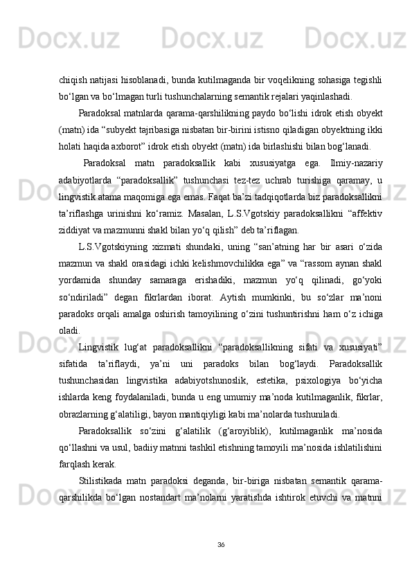 chiqish natijasi hisoblanadi, bunda kutilmaganda bir voqelikning sohasiga tegishli
bo‘lgan va bo‘lmagan turli tushunchalarning semantik rejalari yaqinlashadi.
Paradoksal matnlarda qarama-qarshilikni ng   paydo bo‘lishi idrok etish ob y ekt
(matn)   ida “subyekt tajribasiga nisbatan bir-birini istisno qiladigan ob y ektning ikki
holati haqida axborot” idrok etish ob y ekt   (matn)   ida birlashishi bilan b og‘ lanadi.
Paradoksal   matn   paradoksallik   kabi   xususiyatga   ega.   Ilmiy-nazariy
adabiyotlarda   “paradoksallik”   tushunchasi   tez-tez   uchrab   turishiga   qaramay,   u
lingvistik atama maqomiga ega emas. Faqat ba’zi tadqiqotlarda biz paradoksallikni
ta’riflashga   urinishni   ko‘ramiz.   Masalan,   L.S.Vgotskiy   paradoksallikni   “affektiv
ziddiyat va mazmunni shakl bilan yo‘q qilish” deb ta’riflagan.
L.S.Vgotskiyning   xizmati   shundaki,   uning   “san’atning   har   bir   asari   o‘zida
mazmun va shakl orasidagi ichki kelishmovchilikka ega” va “rassom aynan shakl
yordamida   shunday   samaraga   erishadiki,   mazmun   yo‘q   qilinadi,   go‘yoki
so‘ndiriladi”   degan   fikrlardan   iborat.   Aytish   mumkinki,   bu   so‘zlar   ma’noni
paradoks orqali amalga oshirish tamoyilining o‘zini tushuntirishni   ham   o‘z ichiga
oladi.
Lingvistik   lug‘at   paradoksallikni   “paradoksa l likning   sifati   va   xususiyati”
sifatida   ta’riflaydi,   ya’ni   uni   paradoks   bilan   bog‘laydi.   Paradoksallik
tushunchasidan   lingvistika   adabiyotshunoslik,   estetika,   psixologiya   bo‘yicha
ishlarda keng foydalaniladi, bunda u eng umumiy ma’noda kutilmaganlik, fikrlar,
obrazlarning g‘ a latiligi, bayon mantiqiyligi kabi  ma’nolarda  tushuniladi.
Paradoksallik   so‘zini   g‘alatilik   (g‘aroyiblik),   kutilmaganlik   ma’nosida
qo‘llashni va usul, badiiy matnni tashkil etishning tamoyili ma’nosida ishlatilishini
farqlash kerak.
Stilistikada   matn   paradoksi   deganda,   bir - biriga   nisbatan   semantik   qarama-
qarshilikda   bo‘lgan   nostandart   ma’nolarni   yaratishda   ishtirok   etuvchi   va   matnni
36 