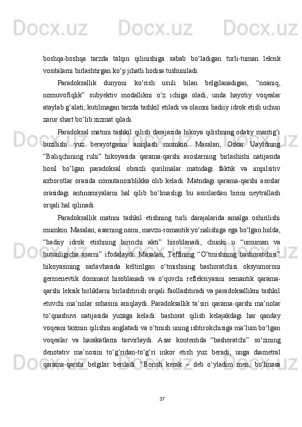 boshqa-boshqa   tarzda   talqin   qilinishiga   sabab   bo‘ladigan   turli-tuman   leksik
vositalarni birlashtirgan ko‘p jihatli hodisa tushuniladi.
Paradoksallik   dunyoni   ko‘rish   usuli   bilan   belgilanadigan,   “noaniq,
nomuvofiqlik”   subyektiv   modallikni   o‘z   ichiga   oladi,   unda   hayotiy   voqealar
ataylab g‘alati, kutilmagan tarzda tashkil etiladi va olamni badiiy idrok etish uchun
zarur shart bo‘lib xizmat qiladi.
Paradoksal  matnni tashkil qilish darajasida hikoya qilishning odatiy mantig‘i
buzilishi   yuz   berayotganni   aniqlash   mumkin.   Masalan,   Oskar   Uayldning
“Baliqchining   ruhi”   hikoyasida   qarama-qarshi   asoslarni ng   birlashishi   natijasida
hosil   bo‘lgan   paradoksal   obrazli   qurilmalar   matndagi   faktik   va   impilsitiv
axborotlar   orasida   nomutanosiblikka   olib   keladi.   Matndagi   qarama-qarshi   asoslar
orasidagi   antinomiyalarni   hal   qilib   bo‘lmasligi   bu   asoslardan   birini   neytrallash
orqali hal qilinadi.
Paradoksallik   matnni   tashkil   etishning   turli   darajalarida   amalga   oshirilishi
mumkin. Masalan, asarning nomi, mavzu-romantik yo‘nalishiga ega bo‘lgan holda,
“badiiy   idrok   etishning   birinchi   akti”   hisoblanadi,   chunki   u   “umuman   va
butunligicha   asarni”   ifodalaydi.   Masalan,   Teffining   “O‘tmishning   bashoratchisi”
hikoyasining   sarlavhasida   keltirilgan   o‘tmishning   bashoratchisi   oksyumoroni
germenevtik   dominant   hisoblanadi   va   o‘quvchi   refleksiyasini   semantik   qarama-
qarshi leksik birliklarni birlashtirish orqali faollashtiradi va paradoksallikni tashkil
etuvchi   ma’nolar  sohasini  aniqlaydi.  Paradoksallik   ta’siri  qarama-qarshi   ma’nolar
to‘qnashuvi   natijasida   yuzaga   keladi:   bashorat   qilish   kelajakdagi   har   qanday
voqeani taxmin qilishni anglatadi va o‘tmish uning ishtirokchisiga ma’lum bo‘lgan
voqealar   va   harakatlarni   tasvirlaydi.   Asar   kontentida   “bashoratchi”   so‘zining
denotativ   ma’nosini   to‘g‘ridan-to‘g‘ri   inkor   etish   yuz   beradi,   unga   diametral
qarama-qarshi   belgilar   beriladi.   “Borish   kerak   –   deb   o‘yladim   men,   bo‘lmasa
37 