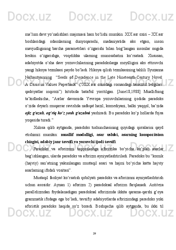 ma’lum davr yo‘nalishlari majmuasi ham bo‘lishi mumkin. XIX asr oxiri – XX asr
boshlaridagi   odamlarning   dunyoqarashi,   madaniyatida   aks   etgan,   inson
mavjudligining   barcha   parametrlari   o‘zgarishi   bilan   bog‘langan   insonlar   ongida
keskin   o‘zgarishga,   voqelikka   ularning   munosabatini   ko‘rsatadi.   Xususan ,
adabiyotda   o‘sha   davr   yozuvchilarining   paradokslarga   moyilligini   aks   ettiruvchi
yangi hikoya texnikasi paydo bo‘ladi. Hikoya qilish texnikasining tahlili Syuzanna
Nalbantyanning     “Seeds   of   Decadence   in   the   Late   Nineteenth-Century   Novel:
A   Crisis   in   Values   Paperback”   (“XIX   asr   oxiridagi   romandagi   tanazzul   belgilari:
qadriyatlar   inqirozi”)   kitobida   batafsil   yoritilgan.   [June18,1988]   Muallifning
ta’kidlashicha,   “Asrlar   davomida   Yevropa   yozuvchilarining   ijodida   paradoks
o‘zida deyarli muqarrar ravishda nafaqat  hazil, komediyani, balki yaqqol, ba’zida
ojiz g‘azab, og‘riq ko‘z yosh g‘azabni   yashiradi. Bu paradoks ko‘p hollarda fojea
yoqasida turadi.”  
Xulosa   qilib   aytganda,   paradoks   tushunchasining   quyidagi   qirralarini   qayd
etishimiz   mumkin:   muallif   modalligi,   asar   uslubi,   asarning   kompozitsion
chizgisi, adabiy janr tavsifi va yozuvchi ijodi tavsifi .
Paradoks   va   aforizmni   taqqoslashga   aforistika   bo‘yicha   ko‘plab   asarlar
bag‘ishlangan, ularda paradoks va aforizm ayniyatlashtiriladi. Paradoks bu “komik
(hajviy)   san’atning   yakunlangan   mustaqil   asari   va   hajmi   bo‘yicha   katta   hajviy
asarlarning ifodali vositasi” .  
Mustaqil faoliyat ko‘rsatish qobilyati paradoks va aforizmni ayniyatlashtirish
uchun   asosidir.   Aynan   1)   aforizm   2)   paradoksal   aforizm   farqlanadi.   Antitez a
parallelizmdan   foydalanadigan   paradoksal   aforizimda   ikkita   qarama-qarshi   g‘oya
grammatik ifodaga ega   bo‘ladi , tavsifiy adabiyotlarda aforizimdagi paradoks yoki
aforistik   paradoks   haqida   so‘ z   boradi .   Boshqacha   qilib   aytganda,   bu   ikki   til
39 