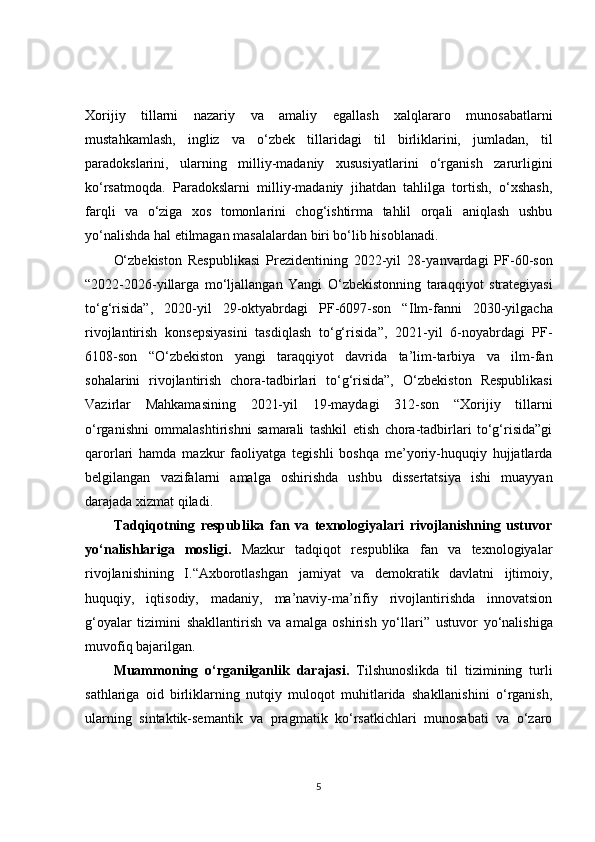 Xorijiy   tillarni   nazariy   va   amaliy   egallash   xalqlararo   munosabatlarni
mustahkamlash,   ingliz   va   o‘zbek   tillaridagi   til   birliklarini,   jumladan,   til
paradokslarini,   ularning   milliy-madaniy   xususiyatlarini   o‘rganish   zarurligini
ko‘rsatmoqda.   Paradokslarni   milliy-madaniy   jihatdan   tahlilga   tortish,   o‘xshash,
farqli   va   o‘ziga   xos   tomonlarini   chog‘ishtirma   tahlil   orqali   aniqlash   ushbu
yo‘nalishda hal etilmagan masalalardan biri bo‘lib hisoblanadi.
O‘zbekiston   Respublikasi   Prezidentining   2022-yil   28- yanvardagi   PF-60-son
“ 2022-2026-yillarga   mo‘ljallangan   Yangi   O‘zbekistonning   taraqqiyot   strategiyasi
to‘g‘risida”,   2020-yil   29-oktyabrdagi   PF-6097-son   “ I lm-fanni   2030-yilgacha
rivojlantirish   konsepsiyasini   tasdiqlash   to‘g‘risida ”,   2021-yil   6-noyabrdagi   PF-
6108-son   “O‘zbekiston   yangi   taraqqiyot   davrida   ta’lim-tarbiya   va   ilm-fan
sohalarini   rivojlantirish   chora-tadbirlari   to‘g‘risida”,   O‘zbekiston   Respublikasi
Vazirlar   Mahkamasining   2021-yil   19-maydagi   312-son   “ Xorijiy   tillarni
o‘rganishni   ommalashtirishni   samarali   tashkil   etish   chora-tadbirlari   to‘g‘risida”gi
qarorlari   hamda   mazkur   faoliyatga   tegishli   boshqa   me’yoriy-huquqiy   hujjatlarda
belgilangan   vazifalarni   amalga   oshirishda   ushbu   dissertatsiya   ishi   muayyan
darajada xizmat qiladi.
Tadqiqotning   respublika   fan   va   texnologiyalari   rivojlanishning   ustuvor
yo‘nalishlariga   mosligi.   Mazkur   tadqiqot   respublika   fan   va   texnologiyalar
rivojlanishining   I. “ Axborotlashgan   jamiyat   va   demokratik   davlatni   ijtimoiy,
huquqiy,   iqtisodiy,   madaniy,   ma’naviy-ma’rifiy   rivojlantirishda   innovatsion
g‘oyalar   tizimini   shakllantirish   va   amalga   oshirish   yo‘llari ”   ustuvor   yo‘nalishiga
muvofiq bajarilgan.
Muammoning   o‘rganilganlik   darajasi.   Tilshunoslikda   til   tizimining   turli
sathlariga   oid   birliklarning   nutqiy   muloqot   muhitlarida   shakllanishini   o‘rganish,
ularning   sintaktik-semantik   va   pragmatik   ko‘rsatkichlari   munosabati   va   o‘zaro
5 