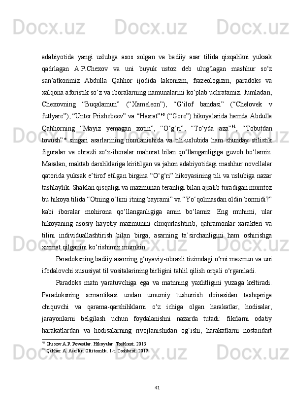 adabiyotida   yangi   uslubga   asos   solgan   va   badiiy   asar   tilida   qisqalikni   yuksak
qadrlagan   A.P.Chexov   va   uni   buyuk   ustoz   deb   ulug‘lagan   mashhur   so‘z
san’atkorimiz   Abdulla   Qahhor   ijodida   lakonizm,   frazeologizm,   paradoks   va
xalqona aforistik so‘z va iboralarning namunalarini ko‘plab uchratamiz. Jumladan,
Chexovning   “Buqalamun”   (“Xameleon”),   “G‘ilof   bandasi”   (“Chelovek   v
futlyare”), “Unter Prishebeev” va “Hasrat” 40
 (“Gore”) hikoyalarida hamda Abdulla
Qahhorning   “Mayiz   yemagan   xotin”,   “O‘g‘ri”,   “To‘yda   aza” 41
,   “Tobutdan
tovush”*   singari   asarlarining   nomlanishida   va   tili-uslubida   ham   shunday   stilistik
figuralar   va   obrazli   so‘z-iboralar   mahorat   bilan   qo‘llanganligiga   guvoh   bo‘lamiz.
Masalan, maktab darsliklariga kiritilgan va jahon adabiyotidagi mashhur novellalar
qatorida yuksak e’tirof etilgan birgina “O‘g‘ri” hikoyasining tili va uslubiga nazar
tashlaylik. Shaklan qisqaligi va mazmunan teranligi bilan ajralib turadigan mumtoz
bu hikoya tilida “Otning o‘limi itning bayrami” va “Yo‘qolmasdan oldin bormidi?”
kabi   iboralar   mohirona   qo‘llanganligiga   amin   bo‘lamiz.   Eng   muhimi,   ular
hikoyaning   asosiy   hayotiy   mazmunini   chuqurlashtirib,   qahramonlar   xarakteri   va
tilini   individuallashtirish   bilan   birga,   asarning   ta’sirchanligini   ham   oshirishga
xizmat qilganini ko‘rishimiz mumkin.
Paradoksning badiiy asarning g‘oyaviy-obrazli tizimdagi o‘rni mazmun va uni
ifodalovchi xususiyat til vositalarining birligini tahlil qilish orqali o‘rganiladi.
Paradoks   matn   yaratuvchiga   ega   va   matnning   yaxlitligini   yuzaga   keltiradi.
Paradoksning   semantikasi   undan   umumiy   tushunish   doirasidan   tashqariga
chiquvchi   va   qarama-qarshiliklarni   o‘z   ichiga   olgan   harakatlar,   hodisalar,
jarayonlarni   belgilash   uchun   foydalanishni   nazarda   tutadi:   fikrlarni   odatiy
harakatlardan   va   hodisalarning   rivojlanishidan   og‘ishi,   harakatlarni   nostandart
40
  Chexov.A.P. Povestlar. Hikoyalar. Toshkent. 2013.
41
  Qahhor  A . Asarlar. Olti tomlik. 1-t. Toshkent. 2019.
41 