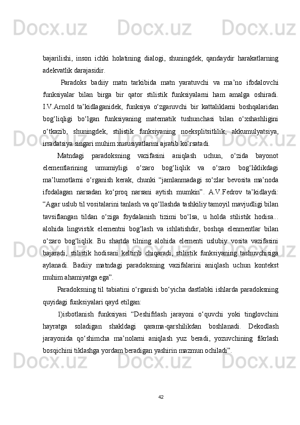 bajarilishi,   inson   ichki   holatining   dialogi,   shuningdek,   qandaydir   harakatlarning
adekvatlik darajasidir.
Paradoks   badiiy   matn   tarkibida   matn   yaratuvchi   va   ma’no   ifodalovchi
funksiyalar   bilan   birga   bir   qator   stilistik   funksiyalarni   ham   amalga   oshiradi.
I.V.Arnold   ta’kidlaganidek,   funksiya   o‘zgaruvchi   bir   kattaliklarni   boshqalaridan
bog‘liqligi   bo‘lgan   funksiyaning   matematik   tushunchasi   bilan   o‘xshashligini
o‘tkazib,   shuningdek,   stilistik   funksiyaning   noeksplitsitlilik,   akkumulyatsiya,
irradatsiya singari muhim xususiyatlarini ajratib ko‘rsatadi.
Matndagi   paradoksning   vazifasini   aniqlash   uchun,   o‘zida   bayonot
elementlarining   umumiyligi   o‘zaro   bog‘liqlik   va   o‘zaro   bog‘liklikdagi
ma’lumotlarni   o‘rganish   kerak,   chunki   “jamlanmadagi   so‘zlar   bevosita   ma’noda
ifodalagan   narsadan   ko‘proq   narsani   aytish   mumkin”.   A.V.Fedrov   ta’kidlaydi:
“Agar uslub til vositalarini tanlash va qo‘llashda tashkiliy tamoyil mavjudligi bilan
tavsiflangan   tildan   o‘ziga   foydalanish   tizimi   bo‘lsa,   u   holda   stilistik   hodisa...
alohida   lingvistik   elementni   bog‘lash   va   ishlatishdir,   boshqa   elenmentlar   bilan
o‘zaro   bog‘liqlik.   Bu   shartda   tilning   alohida   elementi   uslubiy   vosita   vazifasini
bajaradi,   stilistik   hodisani   keltirib   chiqaradi,   stilistik   funksiyaning   tashuvchisiga
aylanadi.   Badiiy   matndagi   paradoksning   vazifalarini   aniqlash   uchun   kontekst
muhim ahamiyatga ega ” .
Paradoksning til tabiatini o‘rganish bo‘yicha dastlabki ishlarda paradoksning
quyidagi funksiyalari qayd etilgan:
1) isbotlanish   funksiyasi   “Deshifrlash   jarayoni   o‘quvchi   yoki   tinglovchini
hayratga   soladigan   shakldagi   qarama-qarshilikdan   boshlanadi.   Dekodlash
jarayonida   qo‘shimcha   ma’nolarni   aniqlash   yuz   beradi,   yozuvchining   fikrlash
bosqichini tiklashga yordam beradigan yashirin mazmun ochiladi”.
42 