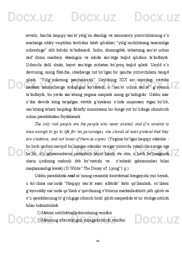 avvalo, barcha haqiqiy san’at yolg‘on ekanligi va zamonaviy yozuvchilarning o‘z
asarlariga oddiy voqelikni  kiritishni  talab  qilishlari  “yolg‘onchilikning tanazzulga
uchrashiga”   olib   kelishi   ta’kidlanadi.   Insho,   shuningdek,   tabiatning   san‘at   uchun
zaif   ilhom   manba y i   ekanligini   va   aslida   san ’ atga   taqlid   qilishini   ta‘kidlaydi.
Uchinchi   dalil   shuki,   hayot   san’atga   nisbatan   ko‘proq   taqlid   qiladi.   Uayld   o‘z
davrining,   uning  fikricha,   ideallariga   zid  bo‘lgan  bir   qancha   yozuvchilarni   tanqid
qiladi.   “Yolg‘onlarning   parchalanishi”   Uayldning   XIX   asr   oxiridagi   estetika
harakati   tamoyillariga   sodiqligini   ko‘rsatadi,   u   “san’at   uchun   san’at”   g‘oyasini
ta’kidlaydi,   bu   yerda   san’atning   yagona   maqsadi   uning   go‘zalligidir.   Ushbu   asar
o‘sha   davrda   keng   tarqalgan   estetik   g‘oyalarni   o‘zida   mujassam   etgan   bo‘lib,
san’atning tabiati haqidagi falsafiy munozarani bir-biriga yot bo‘lishiga ishontirish
uchun paradoksdan foydalanadi.
The   only   real   people   are   the   people   who   never   existed,   and   if   a   novelist   is
base enough to go to life for his personages, she should at least pretend that they
are creations, and not boast of them as copies . (Yagona bo‘lgan haqiqiy odamlar -
bu hech qachon mavjud bo‘lmagan odamlar va agar yozuvchi yetarlicha asosga ega
bo‘lib,   o‘z   qahramonlarini   jonlantirib   hayot   baxsh   eta   olsa,   u   hech   bo‘lmaganda
ularni   ijodining   mahsuli   deb   ko‘rsatishi   va     o‘xshash   qahramonlari   bilan
maqtanmasligi kerak) ( O.Wilde “ The Decay of  Lying” 1 . p . )
Ushbu paradoksda  real  so‘zining semantik kontekstual kengayishi yuz beradi,
u   ko‘chma   ma’noda   “Haqiqiy   san’at   asari   sifatida”   kabi   qo‘llaniladi,   so‘zlarni
g‘ayrioddiy ma’noda qo‘llash o‘quvchining e’tiborini markazlashtirib jalb qilish va
o‘z qarashlarining to‘g‘riligiga ishonch hosil qilish maqsadida ta’sir etishga intilish
bilan tushuntiriladi.
1) Matnni intellektuallashtirishni ng  vazifasi .
2) Matnning aforistikligini yuzaga keltirish  vazifasi.
44 