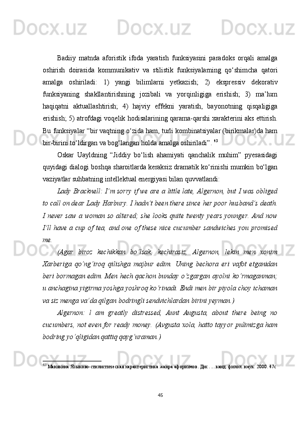 Badiiy   matnda   aforistik   ifoda   yaratish   funksiyasini   paradoks   orqali   amalga
oshirish   doirasida   kommunikativ   va   stilistik   funksiyalarning   qo‘shimcha   qatori
amalga   oshiriladi:   1)   yangi   bilimlarni   yetkazish;   2)   ekspressiv   dekorativ
funksiyaning   shakllantirishning   jozibali   va   yorqinligiga   erishish;   3)   ma’lum
haqiqatni   aktuallashtirish;   4)   hajviy   effekni   yaratish,   bayonotning   qisqaligiga
erishish; 5) atrofdagi voqelik hodisalarining qarama-qarshi xarakterini aks ettirish.
Bu funksiyalar “bir vaqtning o‘zida ham, turli kombinatsiyalar (birikmalar)da ham
bir-birini to‘ldirgan va bog‘langan holda amalga oshiriladi” .   43
Oskar   Uayldning   “Jiddiy   bo‘lish   ahamiyati   qanchalik   muhim”   pyesasidagi
quyidagi dialogi boshqa sharoitlarda keraksiz dramatik ko‘rinishi mumkin bo‘lgan
vaziyatlar suhbatning intellektual energiyasi bilan quvvatlandi:
Lady Bracknell: I’m sorry if we are a little late, Algernon, but I was obliged
to call on dear Lady Harbury. I hadn’t been there since her poor husband’s death.
I never  saw  a woman so altered;  she looks quite twenty years  younger. And now
I’ll  have a cup of  tea, and one of  these  nice cucumber  sandwiches  you promised
me.
(Agar   biroz   kechikkan   bo‘lsak,   kechirasiz,   Algernon,   lekin   men   xonim
Xarberiga   qo‘ng‘iroq   qilishga   majbur   edim.   Uning   bechora   eri   vafot   etganidan
beri bormagan edim. Men hech qachon bunday o‘zgargan ayolni   ko‘rmaganman;
u anchagina yigirma yoshga yoshroq ko‘rinadi. Endi men bir piyola choy ichaman
va siz menga va’da qilgan bodringli sendvichlardan birini yeyman.) 
Algernon:   l   am   greatly   distressed,   Aunt   Augusta,   about   there   being   no
cucumbers, not even for ready money.   (Avgusta xola, hatto tayyor pulimizga ham
bodring yo‘qligidan qattiq qayg‘uraman.)  
43
  Mанякина  Языково-стилистическая характеристика жанра афоризмов. Дис. ... канд. филол. наук   2000.   47с
45 
