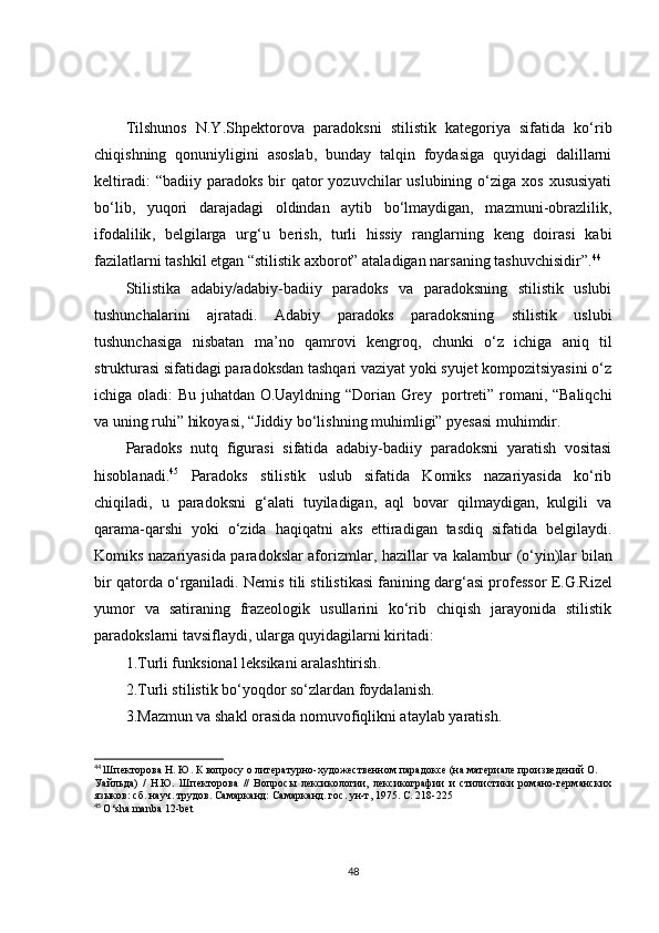 Tilshunos   N.Y.Shpektorova   paradoksni   stilistik   kategoriya   sifatida   ko‘rib
chiqishning   qonuniyligini   asoslab,   bunday   talqin   foydasiga   quyidagi   dalillarni
keltiradi:   “badiiy paradoks  bir  qator   yozuvchilar   uslubining  o‘ziga  xos  xususiyati
bo‘lib,   yuqori   darajadagi   oldindan   aytib   bo‘lmaydigan,   mazmuni-obrazlilik,
ifodalilik ,   b elgilarga   urg‘u   berish,   turli   hissiy   ranglarning   keng   doirasi   kabi
fazilatlarni tashkil etgan “stilistik axborot” ataladigan narsaning tashuvchisidir”. 44
Stilistika   adabiy/adabiy-badiiy   paradoks   va   paradoksning   stilistik   uslubi
tushunchalarini   ajratadi.   Adabiy   paradoks   paradoksning   stilistik   uslubi
tushunchasiga   nisbatan   ma’ no   qamrovi   kengroq ,   chunki   o‘z   ichiga   aniq   til
strukturasi sifatidagi paradoksdan tashqari vaziyat yoki syujet kompozitsiyasini o‘z
ichiga oladi:   Bu juhatdan   O.Uayldning “Dorian Grey   portreti” romani, “Baliqchi
va uning ruhi” hikoyasi, “Jiddiy bo‘lishning muhimligi” pyesasi muhimdir.
Paradoks   nutq   figurasi   sifatida   adabiy-badiiy   paradoksni   yaratish   vositasi
hisoblanadi . 45
  Paradoks   stilistik   uslub   sifatida   Komiks   nazariyasida   ko‘rib
chiqiladi,   u   paradoksni   g‘alati   tuyiladigan,   aql   bovar   qilmaydigan,   kulgili   va
qarama-qarshi   yoki   o‘zida   haqiqatni   aks   ettiradigan   tasdiq   sifatida   belgilaydi.
Komiks nazariyasida paradokslar aforizmlar, hazillar va kalambur   (o‘yin)lar bilan
bir qatorda o‘rganiladi.  N emis tili stilistikasi fanining darg ‘ asi professor  E.G.Rizel
yumor   va   satiraning   frazeologik   usullarini   ko‘rib   chiqish   jarayonida   stilistik
paradokslarni tavsiflaydi, ularga quyidagilarni kiritadi:
1. T urli funksional leksikani aralashtirish .
2. T urli stilistik bo‘yoqdor so‘zlardan foydalanish .
3. M azmun va shakl orasida nomuvofiqlikni ataylab yaratish .
44
  Шпекторова Н. Ю. К вопросу о литературно-художественном парадоксе (на материале произведений О.
Уайльда)   /   Н.Ю.   Шпекторова   //   Вопросы   лексикологии,   лексикографии   и   стилистики   романо-германских
языков: сб. науч. трудов. Самарканд: Самарканд. гос. ун-т, 1975. С. 218-225
45
  O‘sha manba 12-bet
48 