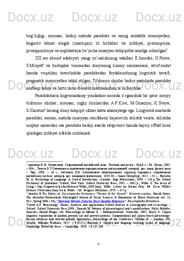 bog‘liqligi,   xususan,   badiiy   matnda   paradoks   va   uning   sintaktik   xususiyatlari,
kognitiv   tabiati   a logik   (mantiqsiz)   til   birliklari   va   ziddiyat,   prezumpsiya,
presuppozitsiya va implikatsiya bo‘yicha muayyan tadqiqotlar amalga oshirilgan 2
.
XX   asr   absurd   adabiyoti   yangi   yo‘nalishining   vakillari   E.Ionesko,   G.Pinter,
S.Mrojek 3
  va   boshqalar   tomonidan   dunyoning   lisoniy   manzarasini,   atrof-muhit
hamda   voqelikni   tasvirlashda   paradoksdan   foydalanishning   lingvistik   tavsifi,
pragmatik xususiyatlari tahlil etilgan. Tilshunos olimlar badiiy matnlarda paradoks
mutlaqo tabiiy va hatto zarur element hisoblanishini ta’kidlaydilar.
P aradokslarni lingvomadaniy yondashuv asosida o‘rganishda bir qator xorijiy
tilshunos   olimlar,   xususan,   ingliz   olimlaridan   A.P.Kovi,   M.Omaziyu,   K.Steyer,
S.Xanston 4
 larning ilmiy tadqiqot ishlari katta ahamiyatga ega.  Lingvistik asarlarda
paradoks, asosan, matnda muayyan vazifalarni bajaruvchi stilistik vosita, stilistika
nuqtayi nazaridan esa paradoks badiiy asarda ekspressiv hamda hajviy effekt hosil
qiladigan ziddiyat sifatida izohlanadi.
2
  Арнольд И. В. Стилистика. Современный английский язык:   Учебник для вузов – Изд.8-е – М.: Наука, 2002.
– 384с.;  Танеев Б.Т.Семантика и прагматика парадоксал ь ных высказываний: автореф. дис. канд. филол. наук
–   Уфа,   1988.   –   16   с.;   Заботина   Е.Н.   Когнитивное   моделирование   структур   парадокса   современных
английских скетчах: автореф. дис. кандидата филол.наук: 10.02.04 – Санкт-Петербург, 2012. – 24 с.;  Forrester
M.  A.   Psychology   of   Language.   A   Critical   Introduction.   –London:   Sage   Publications,   1996.  –   216  p   The   Oxford
Dictionary   of   Quotations.  Oxford,   New   York:   Oxford   University  Press,   1992.   –  1061   p.;   Wilde   O .  The   decay   of
Lying   /   http://cogweb.ucla.edu/Abstracts/Wilde_1889.html ;   Wilde.   Letters   on   Dorian   Gray.   Mr.   Oscar   Wilde's
Defense //Selections from Oscar Wilde. – M.: Progress Publishers, 1979. – 355 p. 
3
  Ionesko  E. The  Editors  of   Encyclopaedia   Britannica . “Theatre   of the  Absurd”.   Britannica   online;   Harold  Pinter:
The   Absurdist-Existentialist   Playwright//   Journal   of   Social   Sciences   &   Humanities   of   Shiraz   University   vol.   23,
№.1, Spring 2006 ( 46);  “   Sławomir Mrożek, from the Encyclopædia Britannica    ” .  Encyclopædia Britannica .
4
Cowie A.P. Phraseology. Theory, Analysis, and Applications.Oxford Stud-ies in Lexicography and Lexicology. –
Oxford: Oxford University Press,1998.; Omaziü M. Patterns of phraseological unit’s modifications. Häcki Buhofer,
Annelies,   Harald   Burger,   eds.   Phraseology   in   Motion   II.   –   Baltmannsweiler:   Schneider,   2007;   Steyer   К .   Corpus
linguistic   exploration  of   modern  proverb  use   and  proverb  patterns.   Computational   and  corpus-based  phraseology:
Recent   advances   and   interdisciplinary   approaches,   Proceedings   of   the   Conference   Volume   II.   –   London,   UK,
Geneva:   Editions   Tradulex,   2017.   –   Р. 45–52;   Hunston   S.   Corpora   and   language   teaching:   issues   of   language.
Cambridge   University   Press . –  Cambridge : 2010. –  Р. 137-169.
6 