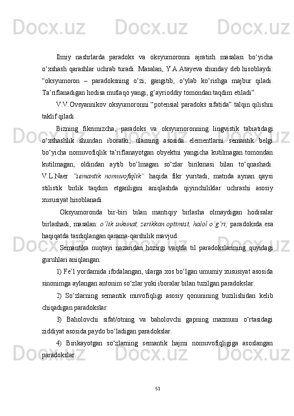 Ilmiy   nashrlarda   paradoks   va   oksyumoronni   ajratish   masalasi   bo‘yicha
o‘xshash  qarashlar  uchrab turadi. Masalan,   Y .A.Atayeva shunday  deb hisoblaydi:
“oksyumoron   –   paradoksning   o‘zi;   gangitib,   o‘ylab   ko‘rishga   majbur   qiladi.
Ta’riflanadigan hodisa mutlaqo yangi, g‘ayrioddiy tomondan taqdim etiladi”.
V.V.Ovsyannikov oksyumoronni “potensial paradoks sifatida” talqin qilishni
taklif qiladi. 
Bizning   fikrimizcha,   paradoks   va   oksyumoronning   lingvistik   tabiatidagi
o‘xshashlik   shundan   iboratki,   ularning   asosida   elementlarni   semantik   belgi
bo‘yicha   nomuvofiqlik   ta’riflanayotgan   obyektni   yangicha   kutilmagan   tomondan
kutilmagan,   oldindan   aytib   bo‘lmagan   so‘zlar   birikmasi   bilan   to‘qnashadi.
V.L.Naer   “semantik   nomuvofiqlik”   haqida   fikr   yuritadi ,   matnda   aynan   qaysi
stilistik   birlik   taqdim   etganligini   aniqlashda   qiyinchiliklar   uch rashi   asosiy
xususiyat hisoblanadi.  
Oksyumoronda   bir-biri   bilan   mantiqiy   birlasha   olmaydigan   hodisalar
birlashadi, masalan:   o‘lik sukunat, zerikkan optimist, halol o‘g‘ri;   paradoksda esa
haqiqatda tasdiqlangan qarama-qarshilik mavjud.
Semantika   nuqta y i   nazaridan   hozirgi   vaqtda   til   paradokslarining   quyidagi
guruhlari aniqlangan:
1) Fe’l yordamida ifodalangan, ularga xos bo‘lgan umumiy xususiyat asosida
sinonimga aylangan antonim so‘zlar yoki iboralar bilan tuzilgan paradokslar .
2)   So‘zlarni ng   semantik   muvofiqligi   asosiy   qonunining   buzilishidan   kelib
chiqadigan paradokslar .
3)   Baholovchi   sifat/otning   va   baholovchi   gapning   mazmuni   o‘rtasidagi
ziddiyat asosida paydo bo‘ladigan paradokslar .
4)   B irikayotgan   so‘zlarning   semantik   hajmi   nomuvofiqligiga   asoslangan
paradokslar .
51 