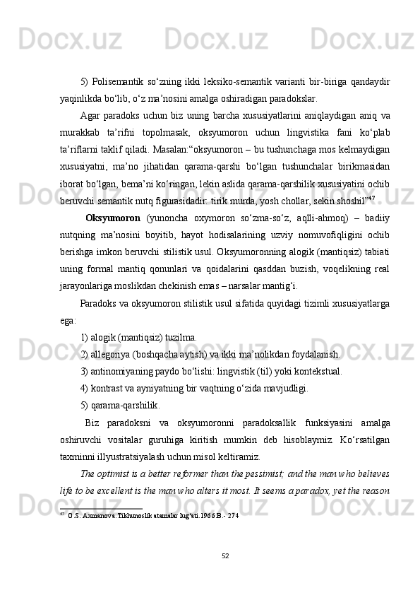 5)   Polisemantik   so‘zning   ikki   leksiko-semantik   varianti   bir - biriga   qandaydir
yaqinlikda bo‘lib, o‘z ma’nosini amalga oshiradigan paradokslar .
Agar   paradoks   uchun   biz   uning   barcha   xususiyatlarini   aniqlaydigan   aniq   va
murakkab   ta’rifni   topolmasak,   oksyumoron   uchun   lingvistika   fani   ko‘plab
ta’riflarni taklif qiladi. Masalan:“oksyumoron – bu tushunchaga mos kelmaydigan
xususiyatni,   ma’no   jihatidan   qarama-qarshi   bo‘lgan   tushunchalar   birikmasidan
iborat bo‘lgan, bema’ni ko‘ringan, lekin aslida qarama-qarshilik xususiyatini ochib
beruvchi semantik nutq figurasidadir: tirik murda, yosh chollar, sekin shoshil” 47
Oksyumoron   (yunoncha   oxymoron   so‘zma-so‘z,   aqlli-ahmoq)   –   badiiy
nutqning   ma’nosini   boyitib,   hayot   hodisalarining   uzviy   nomuvofiqligini   ochib
berishga imkon beruvchi stilistik usul. Oksyumoronning alogik (mantiqsiz) tabiati
uning   formal   mantiq   qonunlari   va   qoidalarini   qasddan   buzish,   voqelikning   real
jarayonlariga moslikdan chekinish emas – narsalar mantig‘i.
Paradoks va oksyumoron stilistik usul sifatida quyidagi tizimli xususiyatlarga
ega: 
1) al o gik   (mantiqsiz) tuzilma .
2) allegoriya (boshqacha aytish) va ikki ma’nolikdan foy da lanish .
3) antinomiyani ng  paydo bo‘lish i : lingvistik   (til) yoki kontekstual .
4) kontrast va ayniyatni ng  bir vaqtning o‘zida mavjudligi .
5) qarama-qarshilik .
Biz   paradoksni   va   oksyumoronni   paradoksallik   funksiyasini   amalga
oshiruvchi   vositalar   guruhiga   kiritish   mumkin   deb   hisoblaymiz.   Ko‘rsatilgan
taxminni illyustratsiyalash uchun misol keltiramiz.
The optimist is a better reformer than the pessimist; and the man who believes
life to be excellent is the man who alters it most. It seems a paradox, yet the reason
47
    O.S. Axmanova . Tilshunoslik atamalar lug‘ati . 1966.B.- 274
52 