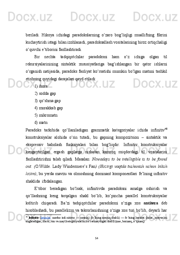 beriladi.   Hikoya   ichidagi   paradokslarning   o‘zaro   bog‘liqligi   muallifning   fikrini
kuchaytirish istagi bilan izohlanadi, paradoksallash vositalarining biroz ortiqchaligi
o‘quvchi e’tiborini faollashtiradi.
Bir   nechta   tadqiqotchilar   paradoksni   ham   o‘z   ichiga   olgan   til
rekursiyalarinining   sintaktik   xususiyatlariga   bag‘ishlangan   bir   qator   ishlarni
o‘rganish  natijasida,  paradoks  faoliyat  ko‘rsatishi   mumkin bo‘lgan matnni   tashkil
etishning quyidagi darajalari qayd etiladi:
1) ibora
2) sodda gap
3) qo‘shma gap
4) murakkab gap
5) mikromatn
6) matn
Paradoks   tarkibida   qo‘llaniladigan   grammatik   kategoriyalar   ichida   infinitiv 48
konstruksiyalar   alohida   o‘rin   tutadi,   bu   gapning   kompozitsion   –   sintaktik   va
ekspressiv   baholash   funksiyalari   bilan   bog‘liqdir .   Infinitiv   konstruksiyalar
kengaytirilgan   ergash   gaplarga   nisbatan   kamroq   miqdordagi   til   vositalarini
faollashtirishni   talab   qiladi.   Masalan:   Nowadays   to   be   intelligible   is   to   be   found
out.   ( O.Wilde.   Lady   Windermere’s   Fan )   (Hozirgi   vaqtda   tushunish   uchun   bilish
lozim) ,   bu yerda mavzu va olmoshning dominant  komponentlari   fe’lning   infinitiv
shaklida   ifodalangan.
E’tibor   beradigan   bo‘lsak,   infinitivda   paradoksni   amalga   oshirish   va
qo‘ llashning   keng   tarqalgan   shakl   bo‘lib,   ko‘pincha   parallel   konstruksiyalar
keltirib   chiqaradi.   Ba’zi   tadqiqotchilar   paradoksni   o‘ziga   xos   antiteza   deb
hisoblashadi, bu parallelizm va takrorlanishning o‘ziga xos turi bo‘lib, deyarli har
48
  Infinitiv   ( lotincha :   modus  inﬁ   nitivus   —  noaniq)   (fe lning   noaniq  shakli)   —  fe lning   harakat   (holat,   jarayon)niʼ ʼ
anglatadigan, shaxs, son va mayl kategoriyalarini ko rsatmaydigan shakli (mas, bormoq, o qimoq)	
ʻ ʻ
54 