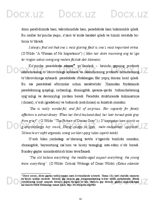 doim parallelizmda ham, takrorlanishda  ham, paradoksda ham  hukmronlik qiladi.
Bu usullar ko‘pincha yaqin ,   o‘zaro ta’sirida harakat qiladi va tizimli ravishda bir-
birini to‘ldiradi.
I always find out that one’s most glaring fault is one’s most important virtue .
(O.Wilde   “A   Woman   of   No   Importance”)   (   Men   har   doim   insonning   eng   ko‘zga
ko‘ringan xatosi uning eng muhim fazilati deb bilaman).
Ko‘pincha   paradoksda   xiazm 49
  qo‘llaniladi   –   birinchi   gapning   predmeti
ikkinchisining   to‘ldiruvchisiga   aylanadi   va   ikkinchisining   predmeti   birinchisining
to‘ldiruvchisiga   aylanadi:   paradoksda   ifodalangan   fikr   yopiq   doirani   hosil   qiladi.
Bu   esa   paradoksal   aforizmlar   uchun   xarakterlidir.   Xiazmdan   foydalanish
paradoksning   qisqaligi,   ixchamligi,   shuningdek,   qarama-qarshi     tushunchalarning
uyg‘unligi   va   davomiyligi   yordam   beradi.   Paradoks   strukturasida   kulminatsiya
(climax), o‘sish (gradation) va tushurish (anticlimax) ni kuzatish mumkin.
“She   is   really   wonderful,   and   full   of   surprises.   Her   capacity   for   family
affection is extraordinary. When her third husband died, her hair turned quite grey
from grief” .(  O.Wilde.  “ The Picture of Dorian Gray ” ) ( U haqiqatan ham ajoyib va
g‘aroyibotlarga   boy   inson.   Uning   oilaga   bo‘lgan     mehr-muhabbati     ajoyibdir.
Uchinchi eri vafot etganida, uning sochlari qayg‘udan oqarib ketdi).  
O‘sish   bilan   jumladagi   so‘zlarning   tartibi   o‘zgarishi   buzilishi   mumkin,
shuningdek,   bayonotning   ma’nosi   va   hissiy   tarangligi   asta-sekin   o‘sib   boradi.
Bunday gaplar umumlashtirish bilan tavsiflanadi:
“ The   old   believe   everything:   the   middle-aged   suspect   everything;   the   young
know   everything”.   (O.Wilde.   Critical   Writings   of   Oscar   Wilde)   (Keksa   odamlar
49
Xiazm   asosan,   ikkita   gapdan   tashkil   topgan   matn   ko‘rinishlarida   uchraydi.   Xiazm   «X»   harfi   shaklida   namoyon
bo‘luvchi   uslubiy   vositadir.   Ikkinchi   gap   birinchi   gap   komponentlarining   teskari   tarzda   joylashuvidir.   Bunda
yozuvchining   asosiy   maqsadi   ikkinchi   gapda   berilgan   bo‘ladi.   Birinchi   gap   ikkinchi   gapdan   anglashiladigan
ma’noni bo‘rttirib ifodalashga xizmat qiladi.   https://ru.wikipedia.org/wiki
55 