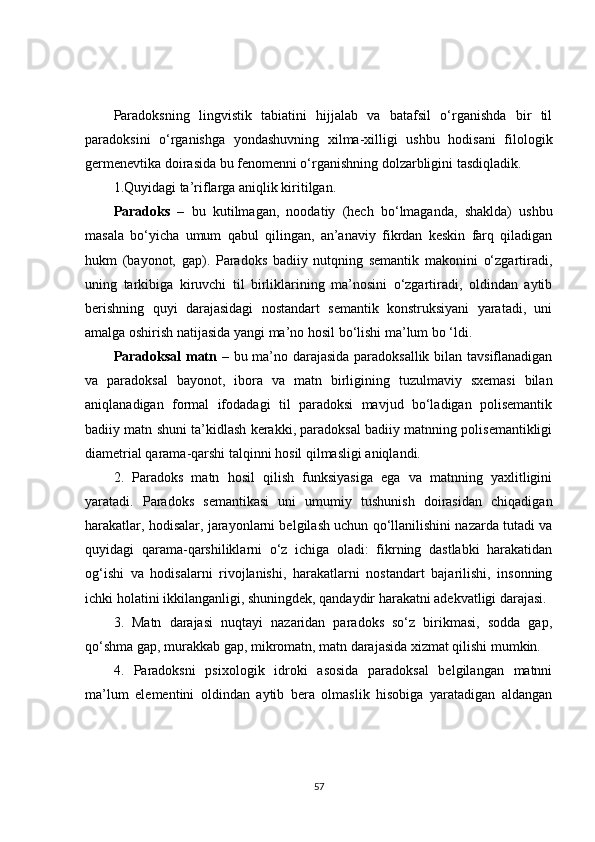 Paradoksning   lingvistik   tabiatini   hijjalab   va   batafsil   o‘rganishda   bir   til
paradoksini   o‘rganishga   yondashuvning   xilma-xilligi   ushbu   hodisani   filologik
germenevtika doirasida bu fenomenni o‘rganishning dolzarbligini tasdiqladik.
1.Quyidagi ta’riflarga aniqlik kiritilgan.
Paradoks   –   bu   kutilmagan,   noodatiy   (hech   bo‘lmaganda,   shaklda)   ushbu
masala   bo‘yicha   umum   qabul   qilingan,   an’anaviy   fikrdan   keskin   farq   qiladigan
hukm   (bayonot,   gap).   Paradoks   badiiy   nutqning   semantik   makonini   o‘zgartiradi,
uning   tarkibiga   kiruvchi   til   birliklarining   ma’nosini   o‘zgartiradi,   oldindan   aytib
berishning   quyi   darajasidagi   nostandart   semantik   konstruksiyani   yaratadi,   uni
amalga oshirish natijasida yangi ma’no hosil bo‘lishi ma’lum bo ‘ldi.
Paradoksal  matn   – bu ma’no darajasida paradoksallik bilan tavsiflanadigan
va   paradoksal   bayonot,   ibora   va   matn   birligining   tuzulmaviy   sxemasi   bilan
aniqlanadigan   formal   ifodadagi   til   paradoksi   mavjud   bo‘ladigan   polisemantik
badiiy matn shuni ta’kidlash kerakki, paradoksal badiiy matnning polisemantikligi
diametrial qarama-qarshi talqinni hosil qilmasligi aniqlandi.
2.   Paradoks   matn   hosil   qilish   funksiyasiga   ega   va   matnning   yaxlitligini
yaratadi.   Paradoks   semantikasi   uni   umumiy   tushunish   doirasidan   chiqadigan
harakatlar, hodisalar, jarayonlarni belgilash uchun qo‘llanilishini nazarda tutadi va
quyidagi   qarama-qarshiliklarni   o‘z   ichiga   oladi:   fikrning   dastlabki   harakatidan
og‘ishi   va   hodisalarni   rivojlanishi,   harakatlarni   nostandart   bajarilishi,   insonning
ichki holatini ikkilanganligi, shuningdek, qandaydir harakatni adekvatligi darajasi.
3.   Matn   darajasi   nuqtayi   nazaridan   paradoks   so‘z   birikmasi,   sodda   gap,
qo‘shma gap, murakkab gap, mikromatn, matn darajasida xizmat qilishi mumkin.
4.   Paradoksni   psixologik   idroki   asosida   paradoksal   belgilangan   matnni
ma’lum   elementini   oldindan   aytib   bera   olmaslik   hisobiga   yaratadigan   aldangan
57 