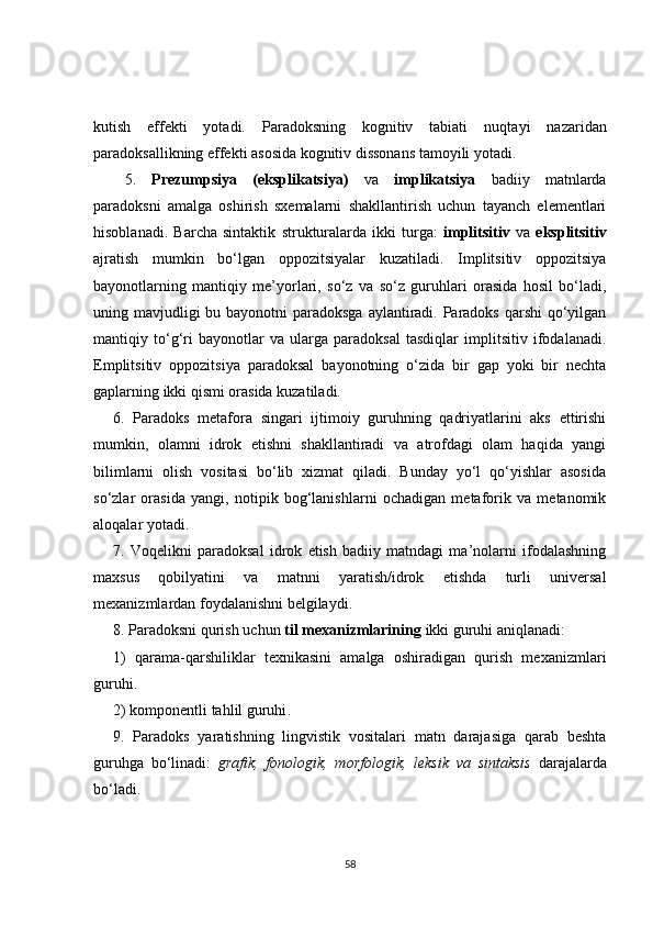 kutish   effekti   yotadi.   Paradoksning   kognitiv   tabiati   nuqta y i   nazaridan
paradoksallikning effekti asosida kognitiv dissonans tamoyili yotadi.
5.   Prezumpsiya   (eksplikatsiya)   va   implikatsiya   badiiy   matnlarda
paradoksni   amalga   oshirish   sxemalarni   shakllantirish   uchun   tayanch   elementlari
hisoblanadi.   Barcha   sintaktik   strukturalarda   ikki   turga:   implitsitiv   va   eksplitsitiv
ajratish   mumkin   bo‘lgan   oppozitsiyalar   kuzatiladi.   Implitsitiv   oppozitsiya
bayonotlarning   mantiqiy   me’yorlari,   so‘z   va   so‘z   guruhlari   orasida   hosil   bo‘ladi,
uning mavjudligi bu bayonotni paradoksga  aylantiradi. Paradoks  qarshi  qo‘yilgan
mantiqiy   to‘g‘ri   bayonotlar   va   ularga   paradoksal   tasdiqlar   implitsitiv   ifodalanadi.
Emplitsitiv   oppozitsiya   paradoksal   bayonotning   o‘zida   bir   gap   yoki   bir   nechta
gaplarning ikki qismi orasida kuzatiladi.
6.   Paradoks   metafora   singari   ijtimoiy   guruhning   qadriyatlarini   aks   ettirishi
mumkin,   olamni   idrok   etishni   shakllantiradi   va   atrofdagi   olam   haqida   yangi
bilimlarni   olish   vositasi   bo‘lib   xizmat   qiladi.   Bunday   yo‘l   qo‘yishlar   asosida
so‘zlar   orasida   yangi,   notipik   bog‘lanishlarni   ochadigan   metaforik   va   metanomik
aloqalar yotadi.
7.   Voqelikni   paradoksal   idrok   etish   badiiy   matndagi   ma’nolarni   ifodalashning
maxsus   qobilyatini   va   matnni   yaratish/idrok   etishda   turli   universal
mexanizmlardan foydalanishni belgilaydi.
8. Paradoksni qurish uchun  til mexanizmlarining  ikki guruhi aniqlanadi: 
1)   qarama-qarshiliklar   texnikasini   amalga   oshiradigan   qurish   mexanizmlari
guruhi .
2) komponentli tahlil guruhi .
9.   Paradoks   yaratishning   lingvistik   vositalari   matn   darajasiga   qarab   beshta
guruhga   bo‘linadi:   grafik,   fonologik,   morfologik,   leksik   va   sintaksis   darajalarda
bo‘ladi.
58 