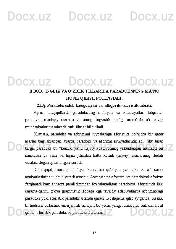 II  BOB.    INGLIZ VA O‘ZBEK TILLARIDA PARADOKSNING MA’NO
HOSIL QILIS H  POTENSIALI .
2.1.§ .  Paradoks uslub kategoriyasi va  allegorik –aforistik   tabiati .
Ayrim   tadqiqotlarda   paradoksning   mohiyati   va   xususiyatlari   talqinida,
jumladan,   mantiqiy   sxemasi   va   uning   lingvistik   amalga   oshirilishi   o‘rtasidagi
munosabatlar masalasida turli fikrlar bildiriladi.
Xususan,   paradoks   va   aforizmni   qiyoslashga   aforistika   bo‘yicha   bir   qator
asarlar   bag‘ishlangan,   ularda   paradoks   va   aforizm   ayniyatlashtiriladi.   Shu   bilan
birga,   paradoks   bu   “komik,   ya’ni   hajviy   adabiyotning   yakunlangan   mustaqil   bir
namunasi   va   asari   va   hajmi   jihatdan   katta   komik   (hajviy)   asarlarning   ifodali
vositasi degan qarash ilgari surildi.
Darhaqiqat,   mustaqil   faoliyat   ko‘rsatish   qobilyati   paradoks   va   aforizmni
ayniyatlashtirish uchun yetarli asosdir. Ayni vaqtda aforizm  va paradoksal aforizm
farqlanadi ham antiteza parallelizmdan foydalanadigan paradoksal aforizimda ikki
qarama-qarshi   g‘oya   grammatik   ifodaga   ega   tavsifiy   adabiyotlarda   aforizimdagi
paradoks yoki aforistik paradoks sifatida qaradi. Boshqacha qilib aytganda, bu ikki
til hodisasi birlashib, emerjentlik tamoyili bo‘yicha yangi funksional birliklar hosil
qiladi: aforistik paradoks va paradoksal aforizm.
59 