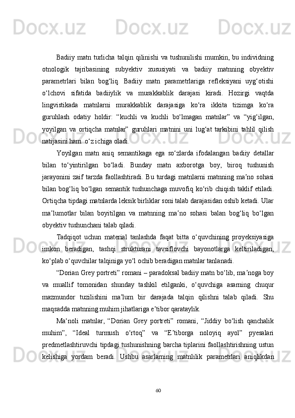 Badiiy   matn   turlicha   talqin   qilinishi   va   tushunilishi   mumkin,   bu   individning
otnologik   tajribasining   subyektiv   xususiyati   va   badiiy   matnning   obyektiv
parametrlari   bilan   bog‘liq.   Badiiy   matn   parametrlariga   refleksiyani   uyg‘otishi
o‘lchovi   sifatida   badiiylik   va   murakkablik   darajasi   kiradi.   Hozirgi   vaqtda
lingvistikada   matnlarni   murakkablik   darajasiga   ko‘ra   ikkita   tizimga   ko‘ra
guruhlash   odatiy   holdir:   “kuchli   va   kuchli   bo‘lmagan   matnlar”   va   “yig‘ilgan,
yoyilgan   va   ortiqcha   matnlar”   guruhlari   matnini   uni   lug‘at   tarkibini   tahlil   qilish
natijasini ham  o‘z ichiga oladi. 
Yoyilgan   matn   aniq   semantikaga   ega   so‘zlarda   ifodalangan   badiiy   detallar
bilan   to‘yintirilgan   bo‘ladi .   Bunday   matn   axborotga   boy,   biroq   tushunish
jarayonini  zaif  tarzda  faollashtiradi.  Bu  turdagi  matnlarni   matnning  ma no  sohasiʼ
bilan   bog‘liq   bo‘lgan   semantik   tushunchaga   muvofiq   ko‘rib   chiqish   taklif   etiladi.
Ortiqcha tipdagi matnlarda leksik birliklar soni talab darajasidan oshib ketadi. Ular
ma lumotlar   bilan   boyitilgan   va   matnning   ma no   sohasi   balan   bog‘liq   bo‘lgan	
ʼ ʼ
ob y ektiv tushunchani talab qiladi.
Tadqiqot   uchun   material   tanlashda   faqat   bitta   o‘quvchining   proyeksiyasiga
imkon   beradigan,   tashqi   strukturani   tavsiflovchi   bayonotlarga   keltiriladigan,
ko‘plab o‘quvchilar talqiniga yo‘l ochib beradigan matnlar tanlanadi.
“Dorian Grey portreti” romani – paradoksal badiiy matn bo‘lib, ma noga boy	
ʼ
va   muallif   tomonidan   shunday   tashkil   etilganki,   o‘quvchiga   asarning   chuqur
mazmundor   tuzilishini   ma lum   bir   darajada   talqin   qilishni   talab   qiladi.   Shu	
ʼ
maqsadda matnning muhim jihatlariga e’tibor qarataylik.
Ma‘noli   matnlar,   “Dorian   Grey   portreti”   romani,   “Jiddiy   bo‘lish   qanchalik
muhim”,   “Ideal   turmush   o‘rtoq”   va   “E tiborga   noloyiq   ayol”   pyesalari	
ʼ
predmetlashtiruvchi  tipdagi  tushunishning barcha tiplarini faollashtirishning ustun
kelishiga   yordam   beradi.   Ushbu   asarlarning   matnlilik   parametrlari   aniqlikdan
60 