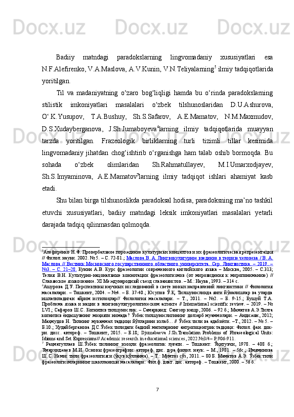 Badiiy   matndagi   paradokslarning   lingvomadaniy   xususiyatlari   esa
N.F.Alefirenko, V.A.Maslova, A.V.Kunin, V.N.Teliyalarning 5
 ilmiy tadqiqotlarida
yoritilgan.
Til   va   madaniyatning   o‘zaro   bog‘liqligi   hamda   bu   o‘rinda   paradokslarning
stilistik   imkoniyatlari   masalalari   o‘zbek   tilshunoslaridan   D.U.Ashurova,
O‘.K.Yusupov,   T.A.Bushuy,   Sh.S.Safarov,   A.E.Mamatov,   N.M.Maxmudov,
D.S.Xudayberganova ,   J.Sh.Jumaboyeva 6
larning   ilmiy   tadqiqotlarida   muayyan
tarzda   yoritilgan.   Frazeologik   birliklarning   turli   tizimli   tillar   kesimida
lingvomadaniy   jihatdan   chog‘ishtirib   o‘rganishga   ham   talab   oshib   bormoqda.   Bu
sohada   o‘zbek   olimlaridan   Sh.Rahmatullayev,   M.I.Umarxodjayev,
Sh.S.Imyaminova,   A.E.Mamatov 7
larning   ilmiy   tadqiqot   ishlari   ahamiyat   kasb
etadi.
Shu bilan birga tilshunoslikda paradoksal hodisa, paradoksning ma’no tashkil
etuvchi   xususiyatlari,   badiiy   matndagi   leksik   imkoniyatlari   masalalari   yetarli
darajada tadqiq qilinmasdan qolmoqda.
5
Алефиренко Н.Ф. Провербал ь ное порождение кул ь турных концептов и их фразеологическая репрезент a ци я
// Филол. науки. 2002. № 5. – С. 72-81.;  Маслова В. А. Лингвокул    ь   турное введение в теорию человека / В. А.   
Маслова   //   Вестник   Московского   государственного   областного   университета.   Сер.   Лингвистика.   –   2019.   –
№3.   –   С.   21–28.   Кунин   А.В.   Курс   фразеологии   современного   английского   языка   –   Москва,   2005.   –   С.313;
Телия   В.Н.   Кул ь турно-нa ц онал ь ные   коннотaци и   фразеологизмов   (от   мировидения   к   миропониманию)   //
Славянское языкознание.  XI  Международный съезд слав аня истов. – М.: Наука, 1993. – 314 с.  
6
Ашурова Д.У. Перспективы научных исследований в свете  новых направлений лингвистики // Филология
масалалари.  – Тошкент, 2004. – №4. – Б. 37-40.; Юсупов Ў.Қ. Тилшуносликда янги йўналишлар ва уларда
ишлатиладиган   айрим   истилоҳлар//   Филология   масалалари.   –   Т.,   2011.   –   №2.   –   Б.   9-15.;   Бушуй   Т.А.
Проблема  языка  и нaции  в лингвокультурологическом  аспекте  //  International  scientific review.  – 2019. – №
LVI.; Сафаров Ш.С. Когнитив тилшунослик. – Самарқанд: Сангзор нашр, 2006. – 92 б.; Маматов А.Э.Тилга
когнитив ёндашувнинг моҳияти нимада? Ўзбек тилшунослигининг долзарб муаммолари. – Андижон, 2012;
Маҳмудов Н. Тилнинг мукаммал тадқиқи йўлларини излаб... // Ўзбек тили ва адабиёти. –Т., 2012. – № 5. –
Б.10.; Худайберганова Д.С.Ўзбек тилидаги бадиий матнларнинг антропоцентрик тадқиқи: Филол. фан. док-
ри.   дисс.   автореф.   –   Тошкент,   2015.   –   Б.18;   Djumabaeva   J.Sh .Translation   Problems   of   Phraseological   Units:
Idioms and Set Expressions//  Academic research in educational sciences, 2022.№3/4 –  P.906-911 .  
7
  Раҳматуллаев   Ш.Ўзбек   тилининг   изоҳли   фразеологик   луғати.   –   Tошкент:   Ўқитувчи,   1978.   –   408   б.;
Умарходжаев   М.И.   Основы   фразеографии:   автореф.   дис.   д-ра   филол.   наук.   –   М.,   1981.   –   56с.;   Имяминова
Ш.С. Немис тили фразеологияси (ўқув қўлланма). – Т.: Мумтоз сўз, 2011. – 80 Б. Маматов А.Э. Ўзбек тили
фразеологизмларининг шаклланиши масалалари: Фил.ф. докт. дис. автореф. – Тошкент, 2000. – 56 б. 
7 