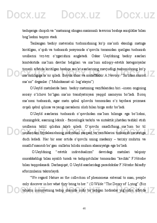 tashqariga chiqish va “matnning olingan mazmunli tasvirini boshqa aniqliklar bilan
bog‘lashni taqozo etadi.
Tanlangan   badiiy   materialni   tushunishning   ko‘p   ma noli   ekanligi   matngaʼ
kiritilgan,   o‘qish   va   tushunish   jarayonida   o‘quvchi   tomonidan   qurilgan   tushunish
usullarini   tez-tez   o‘zgarishini   anglatadi.   Oskar   Uayldning   badiiy   asarlari
kontekstida   ma lum   davrlar   belgilari   va   ma lum   axloqiy-estetik   kategoriyalar	
ʼ ʼ
timsoli sifatida kiritilgan boshqa san at asarlarining mavjudligi tushunishning ko‘p	
ʼ
ma noliligiga ta sir qiladi. Buyuk shoir va mutaffakkir A.Navoiy: “So‘zdan murod	
ʼ ʼ
ma ’ no” deganlar.   (“Muhokamat-ul- lug‘atayin”)  
O.Uayld matnlarida ham   badiiy matnning vazifalaridan biri –inson   ongining
asosiy   o‘lchovi   bo‘lgan   ma no   translyatsiyasi   yaqqol   namoyon   bo‘ladi.   Biroq	
ʼ
ma noni   tushunish,   agar   matn   qabul   qiluvchi   tomonidan   o‘z   tajribasi   prizmasi	
ʼ
orqali qabul qilinsa va yangi narsalarni olish bilan birga sodir bo‘ladi.
O.Uayld   asarlarini   tushunish   o‘quvchidan   ma lum   bilimga   ega   bo‘lishni,	
ʼ
shuningdek, asarning leksik - frazeologik tarkibi va sintaktik jihatdan tashkil etish
usullarini   tahlil   qilishni   talab   qiladi.   O‘quvchi   muallifning   ma lum   bir   til	
ʼ
usullaridan foydalanishning individual maqsad va vazifalarini tushunish zaruratiga
duch   keladi.   Har   bir   asar   ortida   o‘quvchi   uning   madaniy   –   tarixiy   muhitni   va
muallif mansub bo‘gan  millatni bilishi muhim ahamiyatga ega bo‘ladi.
O.Uayldning   “estetik   individualizm”   davridagi   matnlari   talqiniy
murakkabligi   bilan   ajralib   turadi   va   tadqiqotchilar   tomonidan   “kechki”   F.Nitsshe
bilan taqqoslanadi. Darhaqiqat, O.Uayld asarlaridagi paradokslar F.Nitsshe falsafiy
aforizmlarini takrorlaydi. 
“W e   regard   Nature   as   the   collection   of   phenomena   external   to   man,   people
only discover in her what they bring to her. ” (O. Wilde   “The Decay of  Lying”   (B iz
tabiatni   inson yatning   tashqi   olamida   sodir   bo‘ladigan   hodisalar   yig‘indisi   sifatida
61 