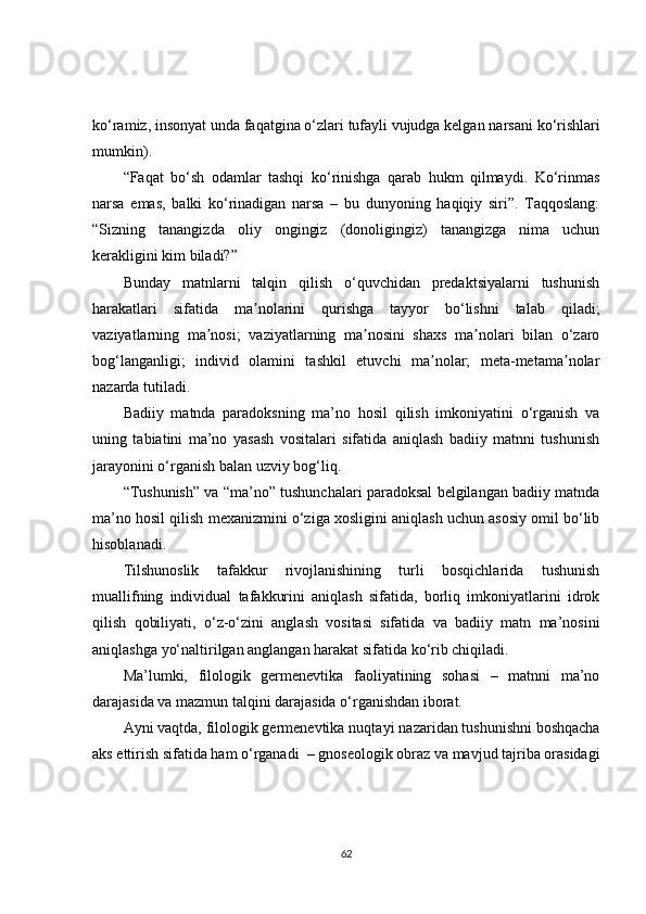 ko‘ramiz, inson yat  unda faqatgina o‘ zlari tufayli vujudga kelgan  narsani  ko‘rishlari
mumkin ).  
“Faqat   bo‘sh   odamlar   tashqi   ko‘rinishga   qarab   hukm   qilmaydi.   Ko‘rinmas
narsa   emas,   balki   ko‘rinadigan   narsa   –   bu   dunyoning   haqiqiy   siri”.   Taqqoslang:
“Sizning   tanangizda   oliy   ongingiz   (donoligingiz)   tanangizga   nima   uchun
kerakligini kim biladi?” 
Bunday   matnlarni   talqin   qilish   o‘quvchidan   predaktsiyalarni   tushunish
harakatlari   sifatida   ma nolarini   qurishga   tayyor   bo‘lishni   talab   qiladi;ʼ
vaziyatlarning   ma nosi;   vaziyatlarning   ma nosini   shaxs   ma nolari   bilan   o‘zaro	
ʼ ʼ ʼ
bog‘langanligi;   individ   olamini   tashkil   etuvchi   ma nolar;   meta-metama nolar	
ʼ ʼ
nazarda tutiladi.
Badiiy   matnda   paradoksning   ma’no   hosil   qilish   imkoniyatini   o‘rganish   va
uning   tabiatini   ma’no   yasash   vositalari   sifatida   aniqlash   badiiy   matnni   tushunish
jarayonini o‘rganish balan uzviy bog‘liq.
“Tushunish” va “ma’no” tushunchalari paradoksal belgilangan badiiy matnda
ma’no hosil qilish mexanizmini o‘ziga xosligini aniqlash uchun asosiy omil bo‘lib
hisoblanadi.
Tilshunoslik   tafakkur   rivojlanishining   turli   bosqichlarida   tushunish
muallifning   individual   tafakkurini   aniqlash   sifatida,   borliq   imkoniyatlarini   idrok
qilish   qobil i yati,   o‘z-o‘zini   anglash   vositasi   sifatida   va   badiiy   matn   ma’nosini
aniqlashga yo‘naltirilgan anglangan harakat sifatida ko‘rib chiqiladi.
Ma’lumki,   filologik   germenevtika   faoliyatining   sohasi   –   matnni   ma’no
darajasida va mazmun talqini darajasida o‘rganishdan iborat.
Ayni vaqtda, filologik germenevtika nuqta y i nazaridan tushunishni boshqacha
aks ettirish   sifatida ham o‘rganadi   – gnos e ologik obraz  va mavjud tajriba orasidagi
62 