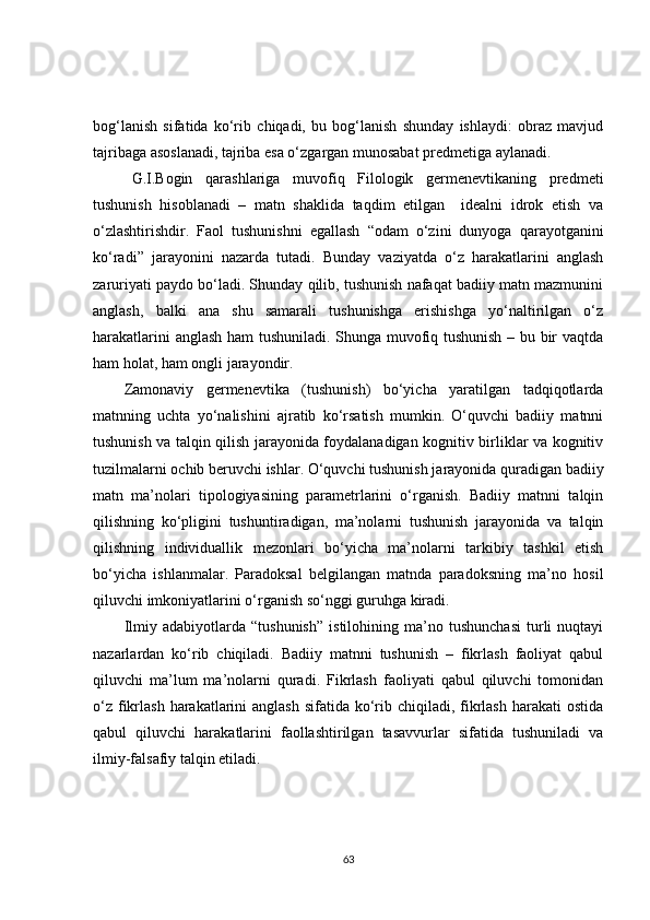 bog‘lanish   sifatida   ko‘rib   chiqadi,   bu   bog‘lanish   shunday   ishlaydi:   obraz   mavjud
tajribaga asoslanadi, tajriba esa o‘zgargan munosabat predmetiga aylanadi.
G.I.Bogin   qarashlariga   muvofiq   Filologik   germenevtikaning   predmeti
tushunish   hisoblanadi   –   matn   shaklida   taqdim   etilgan     idealni   idrok   etish   va
o‘zlashtirishdir.   Faol   tushunishni   egallash   “odam   o‘zini   dunyoga   qarayotganini
ko‘radi”   jarayonini   nazarda   tutadi.   Bunday   vaziyatda   o‘z   harakatlarini   anglash
zaruriyati paydo bo‘ladi. Shunday qilib, tushunish nafaqat badiiy matn mazmunini
anglash,   balki   ana   shu   samarali   tushunishga   erishishga   yo‘naltirilgan   o‘z
harakatlarini anglash ham tushuniladi. Shunga muvofiq tushunish – bu bir vaqtda
ham holat, ham  ongli  jarayondir.
Zamonaviy   germenevtika   (tushunish)   bo‘yicha   yaratilgan   tadqiqotlarda
matnning   uchta   yo‘nalishini   ajratib   ko‘rsatish   mumkin.   O‘quvchi   badiiy   matnni
tushunish va talqin qilish jarayonida foydalanadigan kognitiv birliklar va kognitiv
tuzilmalarni ochib beruvchi ishlar. O‘quvchi tushunish jarayonida quradigan badiiy
matn   ma’nolari   tipologiyasining   parametrlarini   o‘rganish.   Badiiy   matnni   talqin
qilishning   ko‘pligini   tushuntiradigan,   ma’nolarni   tushunish   jarayonida   va   talqin
qilishning   individuallik   mezonlari   bo‘yicha   ma’nolarni   tarkibiy   tashkil   etish
bo‘yicha   ishlanmalar.   Paradoksal   belgilangan   matnda   paradoksning   ma’no   hosil
qiluvchi imkoniyatlar i ni o‘rganish so‘nggi guruhga kiradi.
Ilmiy   adabiyotlarda   “tushunish”   istilohining   ma’no   tushunchasi   turli   nuqtayi
nazarlardan   ko‘rib   chiqiladi.   Badiiy   matnni   tushunish   –   fikrlash   faoliyat   qabul
qiluvchi   ma’lum   ma’nolarni   quradi.   Fikrlash   faoliyati   qabul   qiluvchi   tomonidan
o‘z  fikrlash harakatlarini  anglash sifatida  ko‘rib chiqiladi, fikrlash harakati  ostida
qabul   qiluvchi   harakatlarini   faollashtirilgan   tasavvurlar   sifatida   tushuniladi   va
ilmiy-falsafiy talqin etiladi.
63 
