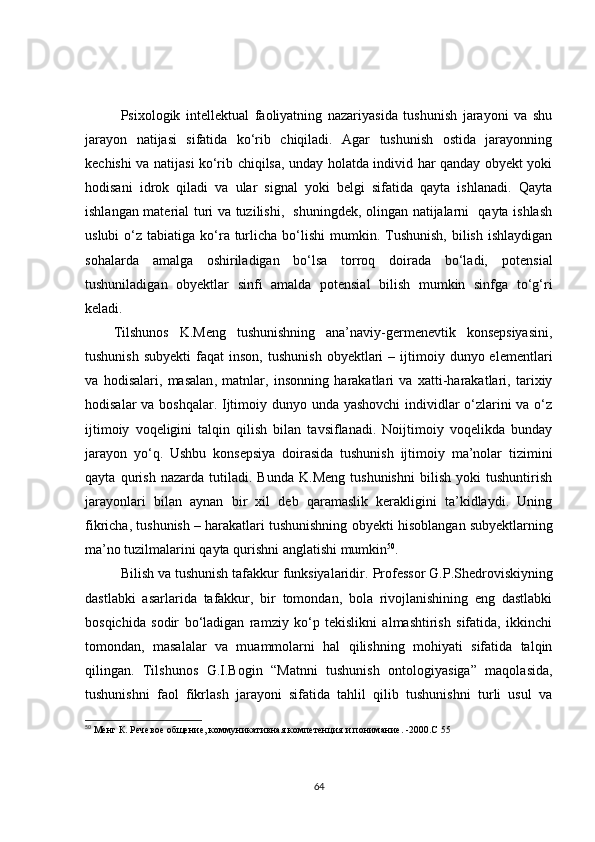 Psixologik   intellektual   faoliyatning   nazariyasida   tushunish   jarayoni   va   shu
jarayon   natijasi   sifatida   ko‘rib   chiqiladi.   Agar   tushunish   ostida   jarayonning
kechishi va natijasi ko‘rib chiqilsa, unday holatda individ har qanday obyekt yoki
hodisani   idrok   qiladi   va   ular   signal   yoki   belgi   sifatida   qayta   ishlanadi.   Qayta
ishlangan material turi va tuzilishi,   shuningdek, olingan natijalarni   qayta ishlash
uslubi   o‘z  tabiatiga  ko‘ra turlicha  bo‘lishi   mumkin. Tushunish,  bilish  ishlaydigan
sohalarda   amalga   oshiriladigan   bo‘lsa   torroq   doirada   bo‘ladi,   p otensial
tushuniladigan   obyektlar   sinfi   amalda   potensial   bilish   mumkin   sinfga   to‘g‘ri
keladi.
Tilshunos   K.Meng   tushunishning   ana’naviy-germenevtik   konsepsiyasini,
tushunish   subyekti  faqat   inson,  tushunish  obyektlari   –  ijtimoiy  dunyo  elementlari
va   hodisalari,   masalan ,   matnlar,   insonning   harakatlari   va   xatti-harakatlari,   tarixiy
hodisalar  va boshqalar. Ijtimoiy dunyo unda yashovchi  individlar  o‘zlarini  va o‘z
ijtimoiy   voqeligini   talqin   qilish   bilan   tavsiflanadi.   Noijtimoiy   voqelikda   bunday
jarayon   yo‘q.   Ushbu   konsepsiya   doirasida   tushunish   ijtimoiy   ma’nolar   tizimini
qayta   qurish   nazarda   tutiladi.   Bunda   K.Meng   tushunishni   bilish   yoki   tushuntirish
jarayonlari   bilan   aynan   bir   xil   deb   qaramaslik   kerakligini   ta’kidlaydi.   Uning
fikricha, tushunish – harakatlari tushunishning ob y ekti hisoblangan sub y ektlarning
ma’no tuzilmalarini qayta qurishni anglatishi mumkin 50
.
Bilish va tushunish tafakkur funksiyalaridir.  Professor  G.P.Shedroviskiyning
dastlabki   asarlarida   tafakkur,   bir   tomondan,   bola   rivojlanishining   eng   dastlabki
bosqichida   sodir   bo‘ladigan   ramziy   ko‘p   tekislikni   almashtirish   sifatida,   ikkinchi
tomondan,   masalalar   va   muammolarni   hal   qilishning   mohiyati   sifatida   talqin
qilingan.   Tilshunos   G.I.Bogin   “ M atnni   tushunish   ontologiyasiga”   maqolasida,
tushunishni   faol   fikrlash   jarayoni   sifatida   tahlil   qilib   tushunishni   turli   usul   va
50
  Менг К. Речевое общение, коммуникативная компетенция и понимание .  -2000.С 55  
64 