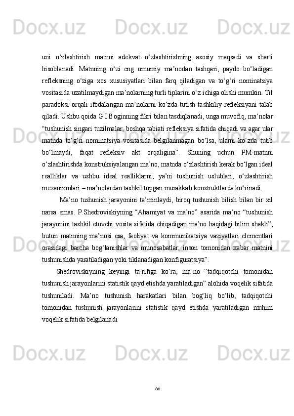 uni   o‘zlashtirish   matnni   adekvat   o‘zlashtirishning   asosiy   maqsadi   va   sharti
hisoblanadi.   Matnning   o‘zi   eng   umumiy   ma’nodan   tashqari,   paydo   bo‘ladigan
refleksning   o‘ziga   xos   xususiyatlari   bilan   farq   qiladigan   va   to‘g‘ri   nominatsiya
vositasida uzatilmaydigan ma’nolarning turli tiplarini o‘z ichiga olishi mumkin. Til
paradoksi   orqali   ifodalangan   ma’nolarni   ko‘zda   tutish   tashkiliy   refleksiyani   talab
qiladi. Ushbu qoida G.I.Boginning fikri bilan tasdiqlanadi, unga muvofiq, ma’nolar
“tushunish singari tuzilmalar, boshqa tabiati refleksiya sifatida chiqadi va agar ular
matnda   to‘g‘ri   nominatsiya   vositasida   belgilanmagan   bo‘lsa,   ularni   ko‘zda   tutib
bo‘lmaydi,   faqat   refleksiv   akt   orqaligina”.   Shuning   uchun   PM-matnni
o‘zlashtirishda konstruksiyalangan ma’no, matnda o‘zlashtirish kerak bo‘lgan ideal
realliklar   va   ushbu   ideal   realliklarni,   ya’ni   tushunish   uslublari,   o‘zlashtirish
mexanizmlari – ma’nolardan tashkil topgan murakkab konstruktlarda ko‘rinadi.
Ma’no tushunish  jarayonini ta’minlaydi, biroq tushunish bilish bilan bir  xil
narsa   emas.   P.Shedroviskiyning   “Ahamiyat   va   ma’no”   asarida   ma’no   “tushunish
jarayonini tashkil etuvchi vosita sifatida chiqadigan ma’no haqidagi bilim shakli”,
butun   matnning   ma’nosi   esa,   faoliyat   va   kommunikatsiya   vaziyatlari   elementlari
orasidagi   barcha   bog‘lanishlar   va   munosabatlar,   inson   tomonidan   xabar   matnini
tushunishda yaratiladigan yoki tiklanadigan konfiguratsiya”.
Shedroviskiyning   keyingi   ta’rifiga   ko‘ra,   ma’no   “tadqiqotchi   tomonidan
tushunish jarayonlarini statistik qayd etishda yaratiladigan” alohida voqelik sifatida
tushuniladi.   Ma’no   tushunish   harakatlari   bilan   bog‘liq   bo‘lib,   tadqiqotchi
tomonidan   tushunish   jarayonlarini   statistik   qayd   etishda   yaratiladigan   muhim
voqelik sifatida belgilanadi.  
66 