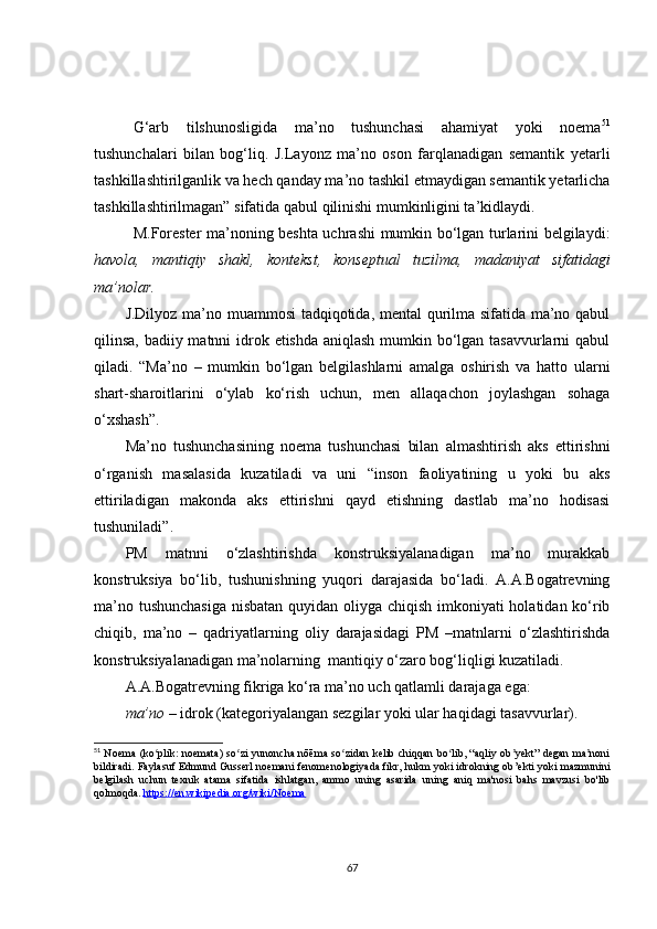 G‘arb   tilshunosligida   ma’no   tushunchasi   ahamiyat   yoki   noema 51
tushunchalari   bilan   bog‘liq.   J.Layonz   ma’no   oson   farqlanadigan   semantik   yetarli
tashkillashtirilganlik va hech qanday ma’no tashkil etmaydigan semantik yetarlicha
tashkillashtirilmagan” sifatida qabul qilinishi mumkinligini ta’kidlaydi.
M.Forester ma’noning beshta uchrashi mumkin bo‘lgan turlarini belgilaydi:
havola,   mantiqiy   shakl,   kontekst,   konseptual   tuzilma,   madaniyat   sifatidagi
ma’nolar.   
J.Dilyoz ma’no muammosi tadqiqotida, mental qurilma sifatida ma’no qabul
qilinsa, badiiy matnni  idrok etishda aniqlash mumkin bo‘lgan tasavvurlarni  qabul
qiladi.   “Ma’no   –   mumkin   bo‘lgan   belgilashlarni   amalga   oshirish   va   hatto   ularni
shart-sharoitlarini   o‘ylab   ko‘rish   uchun,   men   allaqachon   joylashgan   sohaga
o‘xshash”.
Ma’no   tushunchasining   noema   tushunchasi   bilan   almashtirish   aks   ettirishni
o‘rganish   masalasida   kuzatiladi   va   uni   “inson   faoliyatining   u   yoki   bu   aks
ettiriladigan   makonda   aks   ettirishni   qayd   etishning   dastlab   ma’no   hodisasi
tushuniladi”.  
PM   matnni   o‘zlashtirishda   konstruksiyalanadigan   ma’no   murakkab
konstruksiya   bo‘lib,   tushunishning   yuqori   darajasida   bo‘ladi.   A.A.Bogatrevning
ma’no tushunchasiga  nisbatan quyidan oliyga chiqish imkoniyati holatidan ko‘rib
chiqib,   ma’no   –   qadriyatlarning   oliy   darajasidagi   PM   –matnlarni   o‘zlashtirishda
konstruksiyalanadigan ma’nolarning  mantiqiy o‘zaro bog‘liqligi kuzatiladi.
A.A.Bogatrevning fikriga ko‘ra ma’no uch qatlamli darajaga ega: 
ma’no –  idrok (kategoriyalangan sezgilar yoki ular haqidagi tasavvurlar).
51
  Noema (ko plik: noemata) so zi yunoncha nōēma so zidan kelib chiqqan bo lib, “aqliy ob yekt” degan ma noniʻ ʻ ʻ ʻ ʼ ʼ
bildiradi. Faylasuf Edmund Gusserl noemani fenomenologiyada fikr, hukm yoki idrokning ob ’ ekti yoki mazmunini
belgilash   uchun   texnik   atama   sifatida   ishlatgan,   ammo   uning   asarida   uning   aniq   ma'nosi   bahs   mavzusi   bo'lib
qolmoqda.   https://en.wikipedia.org/wiki/Noema
67 