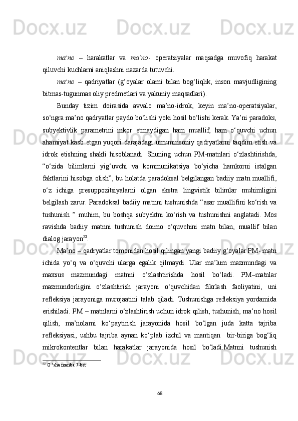 ma’no   –   harakatlar   va   ma’no -   operatsiyalar   maqsadga   muvofiq   harakat
qiluvchi kuchlarni aniqlashni nazarda tutuvchi.
ma’no   –   qadriyatlar   (g‘oyalar   olami   bilan   bog‘liqlik,   inson   mavjudligining
bitmas-tugunmas oliy predmetlari va yakuniy maqsadlari).
Bunday   tizim   doirasida   avvalo   ma’no-idrok,   keyin   ma’no-operatsiyalar,
so‘ngra ma’no qadryatlar paydo bo‘lishi yoki hosil bo‘lishi kerak. Ya’ni paradoks,
subyektivlik   parametrini   inkor   etmaydigan   ham   muallif,   ham   o‘quvchi   uchun
ahamiyat kasb etgan yuqori darajadagi  umuminsoniy qadryatlarni taqdim etish va
idrok   etishning   shakli   hisoblanadi.   Shuning   uchun   PM-matnlari   o‘zlashtirishda,
“o‘zida   bilimlarni   yig‘uvchi   va   kommunikatsiya   bo‘yicha   hamkorni   istalgan
faktlarini hisobga  olish”,  bu holatda paradoksal  belgilangan badiiy matn muallifi,
o‘z   ichiga   presuppozitsiyalarni   olgan   ekstra   lingvistik   bilimlar   muhimligini
belgilash   zarur.   Paradoksal   badiiy   matnni   tushunishda   “asar   muallifini   ko‘rish   va
tushunish   ”   muhim,   bu   boshqa   sub y ektni   ko‘rish   va   tushunishni   anglatadi.   Mos
ravishda   badiiy   matnni   tushunish   doimo   o‘quvchini   matn   bilan,   muallif   bilan
dialog jarayon 52
.
Ma’no – qadryatlar tomonidan hosil qilingan yangi badiiy g‘oyalar PM- matn
ichida   yo‘q   va   o‘quvchi   ularga   egalik   qilmaydi.   Ular   ma’lum   mazmundagi   va
maxsus   mazmundagi   matnni   o‘zlashtirishda   hosil   bo‘ladi.   PM–matnlar
mazmundorligini   o‘zlashtirish   jarayoni   o‘quvchidan   fikrlash   faoliyatini,   uni
refleksiya   jarayoniga   murojaatini   talab   qiladi.   Tushunishga   refleksiya   yordamida
erishiladi. PM – matnlarni o‘zlashtirish uchun idrok qilish, tushunish, ma’no hosil
qilish,   ma’nolarni   ko‘paytirish   jarayonida   hosil   bo‘lgan   juda   katta   tajriba
refleksiyasi,   ushbu   tajriba   aynan   ko‘plab   izchil   va   mantiqan     bir-biriga   bog‘liq
mikrokontentlar   bilan   harakatlar   jarayonida   hosil   bo‘ladi.Matnni   tushunish
52
  O  ‘ sha   manba  7- bet
68 