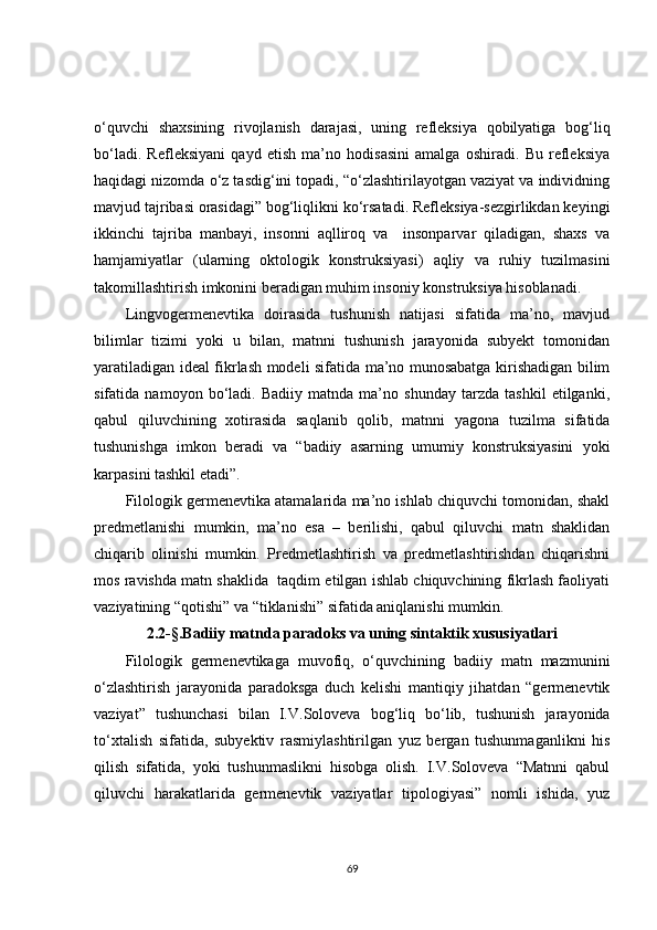 o‘quvchi   shaxsining   rivojlanish   darajasi,   uning   refleksiya   qobilyatiga   bog‘liq
bo‘ladi.   Refleksiyani   qayd   etish   ma’no   hodisasini   amalga   oshiradi.   Bu   refleksiya
haqidagi nizomda o‘z tasdig‘ini topadi, “o‘zlashtirilayotgan vaziyat va individning
mavjud tajribasi orasidagi” bog‘liqlikni ko‘rsatadi. Refleksiya-sezgirlikdan keyingi
ikkinchi   tajriba   manbayi,   insonni   aqlliroq   va     insonparvar   qiladigan,   shaxs   va
hamjamiyatlar   (ularning   oktologik   konstruksiyasi)   aqliy   va   ruhiy   tuzilmasini
takomillashtirish imkonini beradigan muhim insoniy konstruksiya hisoblanadi.
Lingvogermenevtika   doirasida   tushunish   natijasi   sifatida   ma’no,   mavjud
bilimlar   tizimi   yoki   u   bilan,   matnni   tushunish   jarayonida   subyekt   tomonidan
yaratiladigan ideal fikrlash modeli sifatida ma’no munosabatga kirishadigan bilim
sifatida   namoyon   bo‘ladi.   Badiiy   matnda   ma’no   shunday   tarzda   tashkil   etilganki,
qabul   qiluvchining   xotirasida   saqlanib   qolib,   matnni   yagona   tuzilma   sifatida
tushunishga   imkon   beradi   va   “badiiy   asarning   umumiy   konstruksiyasini   yoki
karpasini tashkil etadi”.
Filologik germenevtika atamalarida ma’no ishlab chiquvchi tomonidan, shakl
predmetlanishi   mumkin,   ma’no   esa   –   berilishi,   qabul   qiluvchi   matn   shaklidan
chiqarib   olinishi   mumkin.   Predmetlashtirish   va   predmetlashtirishdan   chiqarishni
mos ravishda matn shaklida  taqdim etilgan ishlab chiquvchining fikrlash faoliyati
vaziyatining “qotishi” va “tiklanishi” sifatida aniqlanishi mumkin.
2.2 -§. Badiiy matnda paradoks va uning  sintaktik xususiyatlari
Filologik   germenevtikaga   muvofiq,   o‘quvchining   badiiy   matn   mazmunini
o‘zlashtirish   jarayonida   paradoksga   duch   kelishi   mantiqiy   jihatdan   “germenevtik
vaziyat”   tushunchasi   bilan   I.V.Soloveva   bog‘liq   bo‘lib,   tushunish   jarayonida
to‘xtalish   sifatida,   subyektiv   rasmiylashtirilgan   yuz   bergan   tushunmaganlikni   his
qilish   sifatida,   yoki   tushunmaslikni   hisobga   olish.   I.V.Soloveva   “Matnni   qabul
qiluvchi   harakatlarida   germenevtik   vaziyatlar   tipologiyasi”   nomli   ishida,   yuz
69 
