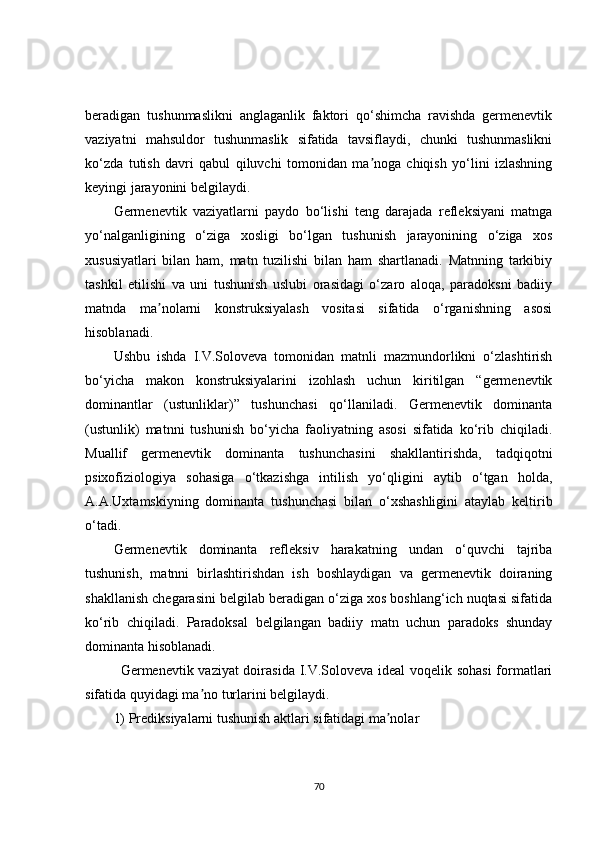 beradigan   tushunmaslikni   anglaganlik   faktori   qo‘shimcha   ravishda   germenevtik
vaziyatni   mahsuldor   tushunmaslik   sifatida   tavsiflaydi,   chunki   tushunmaslikni
ko‘zda   tutish   davri   qabul   qiluvchi   tomonidan   ma noga   chiqish   yo‘lini   izlashningʼ
keyingi jarayonini belgilaydi.
Germenevtik   vaziyatlarni   paydo   bo‘lishi   teng   darajada   refleksiyani   matnga
yo‘nalganligining   o‘ziga   xosligi   bo‘lgan   tushunish   jarayonining   o‘ziga   xos
xususiyatlari   bilan   ham,   matn   tuzilishi   bilan   ham   shartlanadi.   Matnning   tarkibiy
tashkil   etilishi   va   uni   tushunish   uslubi   orasidagi   o‘zaro   aloqa,   paradoksni   badiiy
matnda   ma nolarni   konstruksiyalash   vositasi   sifatida   o‘rganishning   asosi	
ʼ
hisoblanadi.
Ushbu   ishda   I.V.Soloveva   tomonidan   matnli   mazmundorlikni   o‘zlashtirish
bo‘yicha   makon   konstruksiyalarini   izohlash   uchun   kiritilgan   “germenevtik
dominantlar   (ustunliklar)”   tushunchasi   qo‘llaniladi.   Germenevtik   dominanta
(ustunlik)   matnni   tushunish   bo‘yicha   faoliyatning   asosi   sifatida   ko‘rib   chiqiladi.
Muallif   germenevtik   dominanta   tushunchasini   shakllantirishda,   tadqiqotni
psixofiziologiya   sohasiga   o‘tkazishga   intilish   yo‘qligini   aytib   o‘tgan   holda,
А.А.Uxtamskiyning   dominanta   tushunchasi   bilan   o‘xshashligini   ataylab   keltirib
o‘tadi.
Germenevtik   dominanta   refleksiv   harakatning   undan   o‘quvchi   tajriba
tushunish,   matnni   birlashtirishdan   ish   boshlaydigan   va   germenevtik   doiraning
shakllanish chegarasini belgilab beradigan o‘ziga xos boshlang‘ich nuqtasi sifatida
ko‘rib   chiqiladi.   Paradoksal   belgilangan   badiiy   matn   uchun   paradoks   shunday
dominanta hisoblanadi.
Germenevtik vaziyat  doirasida I.V.Soloveva ideal voqelik sohasi  formatlari
sifatida quyidagi ma no turlarini belgilaydi.	
ʼ
1) Prediksiyalarni tushunish aktlari sifatidagi ma nolar	
ʼ
70 