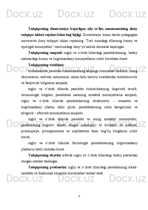 Tadqiqotning   dissertatsiya   bajarilgan   oliy   ta’lim   muassasasining   ilmiy
tadqiqot ishlari rejalari bilan bog‘liqligi . Dissertatsiya Jizzax davlat pedagogika
universiteti   ilmiy   tadqiqot   ishlari   rejasining   “Turli   tizimdagi   tillarning   lisoniy   va
tipologik xususiyatlari” mavzusidagi ilmiy yo‘nalishi doirasida bajarilgan.
Tadqiqotning   maqsadi   ingliz   va   o‘zbek   tillaridagi   paradokslarning     badiiy
matnlardagi lisoniy va lingvomadaniy xususiyatlarini ochib berishdan iborat.
Tadqiqotning vazifalari:
tilshunoslikda paradoks tushunchasining talqiniga munosabat bildirilib, uning
oksyumoron, antiteza, antinomiya, xiazm kabi tasviriy vositalardan birlashtiruvchi
va farqlovchi belgilarini aniqlash;
ingliz   va   o ‘ zbek   tillarida   paradoks   tushunchasining   lingvistik   tavsifi,
terminologik   belgilari,   paradoksal   matnning   sintaktik   xususiyatlarini   aniqlash,
ingliz   va   o‘zbek   tillarida   paradokslarning   strukturaviy   –   semantik   va
lingvomadaniy   jihatini   tahlil   qilish,   paradokslarning   uslub   kategoriyasi   va
allegorik – aforistik  xususiyatlarini aniqlash;
ingliz   va   o‘zbek   tillarida   paradoks   va   uning   sintaktik   xususiyatlari,
paradoksning   kognitiv   tabiati,   a logik   (mantiqsiz)   til   birliklari   va   ziddiyat,
prezumpsiya,   presuppozitsiya   va   implikatsiya   bilan   bog‘liq   belgilarini   ochib
berish;
ingliz   va   o‘zbek   tillarida   frazeologik   paradokslarning   lingvomadaniy
jihatlarini  tahlil etishdan iborat.
Tadqiqotning   ob y ekti   sifatida   ingliz   va   o‘zbek   tillarida gi   badiiy   asarlardan
olingan matnlar tanlangan.
Tadqiqotning   predmetini   ingliz   va   o‘zbek   tillaridagi   paradoksning   leksik-
sintaktik va funksional-semantik xususiyatlari tashkil etadi.
8 