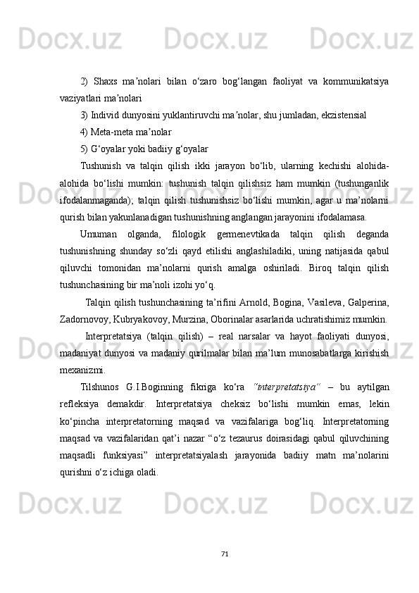 2)   Shaxs   ma nolari   bilan   o‘zaro   bog‘langan   faoliyat   va   kommunikatsiyaʼ
vaziyatlari ma nolari	
ʼ
3)   Individ dunyosini yuklantiruvchi ma nolar, shu jumladan, ekzistensial	
ʼ
4)   Meta-meta ma nolar	
ʼ
5)   G‘oyalar yoki badiiy g‘oyalar
Tushunish   va   talqin   qilish   ikki   jarayon   bo‘lib,   ularning   kechishi   alohida-
alohida   bo‘lishi   mumkin:   tushunish   talqin   qilishsiz   ham   mumkin   (tushunganlik
ifodalanmaganda);   talqin   qilish   tushunishsiz   bo‘lishi   mumkin,   agar   u   ma’nolarni
qurish bilan yakunlanadigan tushunishning anglangan jarayonini ifodalamasa.
Umuman   olganda,   filologik   germenevtikada   talqin   qilish   deganda
tushunishning   shunday   so‘zli   qayd   etilishi   anglashiladiki,   uning   natijasida   qabul
qiluvchi   tomonidan   ma’nolarni   qurish   amalga   oshiriladi.   Biroq   talqin   qilish
tushunchasining bir ma’noli izohi yo‘q.
Talqin qilish tushunchasining ta’rifini Arnold, Bogina, Vasileva, Galperina,
Zadornovoy, Kubryakovoy, Murzina, Oborinalar asarlarida uchratishimiz mumkin.
Interpretatsiya   (talqin   qilish)   –   real   narsalar   va   hayot   faoliyati   dunyosi,
madaniyat dunyosi va madaniy qurilmalar bilan ma’lum munosabatlarga kirishish
mexanizmi.
Tilshunos   G.I.Boginning   fikriga   ko‘ra   “interpretatsiya”   –   bu   aytilgan
refleksiya   demakdir.   Interpretatsiya   cheksiz   bo‘lishi   mumkin   emas,   lekin
ko‘pincha   interpretatorning   maqsad   va   vazifalariga   bog‘liq.   Interpretatorning
maqsad   va   vazifalaridan   qat’i   nazar   “o‘z   tezaurus   doirasidagi   qabul   qiluvchining
maqsadli   funksiyasi”   interpretatsiyalash   jarayonida   badiiy   matn   ma’nolarini
qurishni o‘z ichiga oladi.
71 
