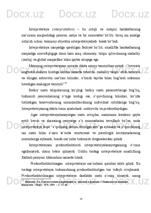 Interpretatsiya   ( interpretation )   –   bu   nutqli   va   nutqsiz   harakatlarning
ma’nosini   aniqlashdagi   jarayon,  natija  va   bir  munosabat   bo‘lib,  biroq  uni   amalga
oshirish uchun  taxminiy obyektni interpretatsiyalash  kerak bo‘ladi.  
Interpretatsiya   maqsadga   qaratilgan   faoliyat   bo‘lib,   muallifda   harakatlarning
maqsadga   muvofiqligiga   doim   ham   aniq   ishonmay,   talqin   qiluvchining   mahalliy
(oraliq) va global maqsadlari bilan qaytar aloqaga ega.
Matnning interpretatsiyasi asosida ikkita asosiy tamoyillari yotadi –“bevosita
lingvistik muhitni hisobga olishni nazarda tutuvchi  mahalliy talqin  etish tamoyili
va   olingan   axborotni   ma’lum   bilimlar,   o‘tmish   tajriba   bilan   bog‘lash   imkonini
beradigan analogiya tamoyili” 53
.
Badiiy   matn   talqinlarining   ko‘pligi   badiiy   matn   parametrlariga   bog‘liq,
tushunish   jarayonlarining   o‘ziga   xosligi   esa,   o‘quvchining   bilimlari,   ko‘zda
tutiladigan   tasavvurlarning   umumlashtirishning   individual   uslublariga   bog‘liq.
Interpretatsiyaning ikkita turini ajratishadi: izohlovchi va predmetlaydigan.
Agar   interpretatsiyalanayotgan   matn   ortiqcha,   mazmunni   keraksiz   qayta
aytib   berish   va   shaxsning   vaziyatga   o‘z   munosabatini   tavsiflash   bo‘lsa,   unda
interpretatsiya faqat “o‘qishning davom ettirilgan akti”ga aylanadi va o‘quvchining
uni   matn   bilan   o‘zaro   ta’sirda   emotsional   va   psixologik   kechinmalarning
mezonlariga aylanadi, bunda ma’nolar tushunish chegaralaridan qoladi.
Interpretatsiyani   predmetlashtirish   interpretatsiyalanayotganning   o‘rnini
egallamaydi,   ularni   bekor   qilmaydi.   Ushbu   turdagi   interpretatsiya   muallifning
fikrlash jarayoni tiklanishini nazarda tutadi.
Predmetlashtirilmagan     interpretatsiya   ma’nolarni   qurishni   talab   qiladi.   Bu
turdagi   interpretatsiya   tushunishning   predmetlashtirilgan   turi   tufayli   rivojlanadi.
Predmetlashtirilmagan   interpretatsiya   dastlabki   matn   o‘rnini   olmaydi,   uning
53
   Жалагина Т.А. Контекстуальная вариативность: значение и функции // Подвижность языковых 
подсистем. –Тверь.: ТГУ, 1994. – С. 53 -60. 
72 