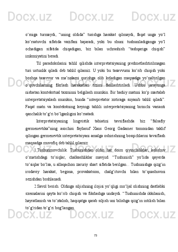 o‘rniga   turmaydi,   “uning   oldida”   turishga   harakat   qilmaydi,   faqat   unga   yo‘l
ko‘rsatuvchi   sifatida   vazifani   bajaradi,   yoki   bu   shuni:   tushuniladiganga   yo‘l
ochadigan   sifatida   chiqadigan,   biz   bilan   uchrashish   “tashqariga   chiqish”
imkoniyatini beradi.
Til   paradokslarini   tahlil   qilishda   interpretatsiyaning   predmetlashtirilmagan
turi   ustunlik   qiladi   deb   tahlil   qilamiz.   U   yoki   bu   tasavvurni   ko‘rib   chiqish   yoki
boshqa   tasavvur   va   ma’nolarni   qurishga   olib   keladigan   maqsadga   yo‘naltirilgan
o‘quvchilarning   fikrlash   harakatlari   tizimi   faollashtiriladi.   Ushbu   jarayonga
nisbatan kontekstual taxminni belgilash mumkin. Bir badiiy matnni ko‘p martalab
interpretatsiyalash   mumkin,   bunda   “interpretator   xotiraga   suyanib   tahlil   qiladi”.
Faqat   matn   va   kontekstni ng   keyingi   tahlili   interpretatsiyaning   birinchi   varianti
qanchalik to‘g‘ri bo‘lganligini ko‘rsatadi.
Interpretatsiyaning   lingvistik   tabiatini   tavsiflashda   biz   “falsafiy
germenevtika”ning   asochisi   faylasuf   Xans   Georg   Gadamer   tomonidan   taklif
qilingan germenevtik interpretatsiyani amalga oshirishning bosqichlarini tavsiflash
maqsadga muvofiq deb tahlil qilamiz:
1.Tushunmovchilik.   Tushunishdan   oldin   har   doim   qiyinchiliklar,   kelishuv
o‘rnatishdagi   to‘siqlar,   chalkashliklar   mavjud.   “Tushunish”   yo‘lida   qayerda
to‘siqlar bo‘lsa, u allaqachon zaruriy shart sifatida berilgan...   Tushunishga qizg‘in
irodaviy   harakat,   begona,   provakatsion,   chalg‘ituvchi   bilan   to‘qnashuvini
sezishdan boshlanadi.
2.Savol berish. Oldinga siljishning ilojisi yo‘qligi mo‘ljal olishning dastlabki
sxemalarini   qayta   ko‘rib   chiqish   va   fikrlashga   undaydi.   “Tushunishda   ikkilanish,
hayratlanish va to‘xtalish, haqiqatga qarab siljish uni bilishga qizg‘in intilish bilan
to‘g‘ridan to‘g‘ri bog‘langan.
73 