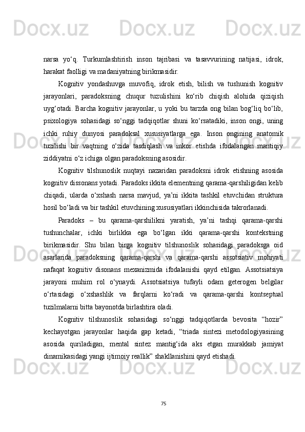 narsa   yo‘q.   Turkumlashtirish   inson   tajribasi   va   tasavvurining   natijasi,   idrok,
harakat faolligi va madaniyatning birikmasidir.
Kognitiv   yondashuvga   muvofiq,   idrok   etish,   bilish   va   tushunish   kognitiv
jarayonlari,   paradoksning   chuqur   tuzulishini   ko‘rib   chiqish   alohida   qiziqish
uyg‘otadi.   Barcha   kognitiv   jarayonlar,   u   yoki   bu   tarzda   ong   bilan   bog‘liq   bo‘lib,
psixologiya   sohasidagi   so‘nggi   tadqiqotlar   shuni   ko‘rsatadiki,   inson   ongi,   uning
ichki   ruhiy   dunyosi   paradoksal   xususiyatlarga   ega.   Inson   ongining   anatomik
tuzilishi   bir   vaqtning   o‘zida   tasdiqlash   va   inkor   etishda   ifodalangan   mantiqiy
ziddiyatni o‘z ichiga olgan paradoksning asosidir.
Kognitiv   tilshunoslik   nuqta y i   nazaridan   paradoksni   idrok   etishning   asosida
kognitiv dissonans yotadi. Paradoks ikkita elementning qarama-qarshiligidan kelib
chiqadi,   ularda   o‘xshash   narsa   mavjud,   ya’ni   ikkita   tashkil   etuvchidan   struktura
hosil bo‘ladi va bir tashkil etuvchining xususiyatlari ikkinchisida takrorlanadi.
Paradoks   –   bu   qarama-qarshilikni   yaratish,   ya’ni   tashqi   qarama-qarshi
tushunchalar,   ichki   birlikka   ega   bo‘lgan   ikki   qarama-qarshi   kontekstning
birikmasidir.   Shu   bilan   birga   kognitiv   tilshunoslik   sohasidagi   paradoksga   oid
asarlarida   paradoksning   qarama-qarshi   va   qarama-qarshi   assotsiativ   mohiyati
nafaqat   kognitiv   disonans   mexanizmida   ifodalanishi   qayd   etilgan.   Assotsiatsiya
jarayoni   muhim   rol   o‘ynaydi.   Assotsiatsiya   tufayli   odam   geterogen   belgilar
o‘rtasidagi   o‘xshashlik   va   farqlarni   ko‘radi   va   qarama-qarshi   kontseptual
tuzilmalarni bitta bayonotda birlashtira oladi. 
Kognitiv   tilshunoslik   sohasidagi   so‘nggi   tadqiqotlarda   bevosita   “hozir”
kechayotgan   jarayonlar   haqida   gap   ketadi,   “triada   sintezi   metodologiyasining
asosida   quriladigan,   mental   sintez   mantig‘ida   aks   etgan   murakkab   jamiyat
dinamikasidagi yangi ijtimoiy reallik” shakllanishini qayd etishadi. 
75 