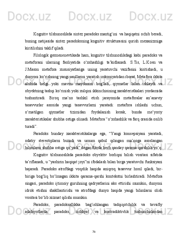 Kognitiv tilshunoslikda sintez paradoks mantig‘ini  va haqiqatni ochib beradi,
buning   natijasida   sintez   paradoksning   kognitiv   strukturasini   qurish   mexanizmiga
kiritilishini taklif qiladi.
Filologik germenenevtikada ham, kognitiv tilshunoslikdagi  kabi  paradoks va
metaforani   ularning   faoliyatida   o‘xshashligi   ta’kidlanadi.   S.Tis,   L.Koen   va
J.Mason   metafora   xususiyatlariga   uning   yaratuvchi   vazifasini   kiritishadi,   u
dunyoni ko‘rishning yangi usullarini yaratish imkoniyatidan iborat. Metafora ikkita
alohida   belgi   yoki   mavzu   maydonini   bog‘lab,   qiymatlar   bilan   ishlaydi   va
obyektning tashqi ko‘rinish yoki xulqini ikkinchisining xarakteristkalari yordamida
tushuntiradi.   Biroq   ma’no   tashkil   etish   jarayonida   metaforalar   an’anaviy
tasavvurlar   asosida   yangi   tasavvurlarni   yaratadi:   metafora   ishlashi   uchun,
o‘rnatilgan   qiymatlar   tizimidan   foydalanish   kerak,   bunda   me’yoriy
xarakteristikalar shubha ostiga olinadi. Metafora “o‘xshashlik va farq orasida osilib
turadi”.  
Paradoks   bunday   xarakteristikalarga   ega,   “Yangi   konsepsiyani   yaratadi,
odatiy   stereotiplarni   buzadi   va   umum   qabul   qilingan   ma’noga   asoslangan
bilimlarni shubha ostiga qo‘yadi” degan fikrda hech qanday qarama-qarshilik yo‘q.
Kognitiv   tilshunoslikda   paradoks   obyektiv   borliqni   bilish   vositasi   sifatida
ta’riflanadi, u “yashirin haqiqat joyi”ni ifodalash bilan birga yaratuvchi funksiyani
bajaradi.   Paradoks   atrofdagi   voqelik   haqida   aniqroq   tasavvur   hosil   qiladi,   bir-
biriga   bog‘liq   bo‘lmagan   ikkita   qarama-qarshi   kontekstni   birlashtiradi.   Metafora
singari,   paradoks   ijtimoiy   guruhning   qadryatlarini   aks   ettirishi   mumkin,   dunyoni
idrok   etishni   shakllantirishi   va   atrofdagi   dunyo   haqida   yangi   bilimlarni   olish
vositasi bo‘lib xizmat qilishi mumkin.
Paradoks,   paradoksallikka   bag‘ishlangan   tadqiqotchilik   va   tavsifiy
adabiyotlarda,   paradoks,   ziddiyat   va   kontradiktivlik   tushunchalaridan
76 