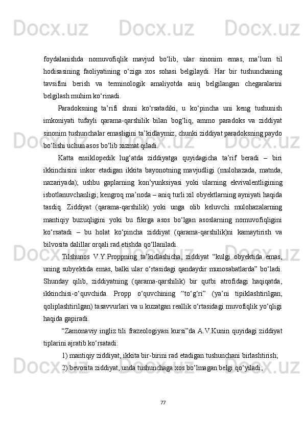 foydalanishda   nomuvofiqlik   mavjud   bo‘lib,   ular   sinonim   emas,   ma’lum   til
hodisasining   faoliyatining   o‘ziga   xos   sohasi   belgilaydi.   Har   bir   tushunchaning
tavsifini   berish   va   terminologik   amaliyotda   aniq   belgilangan   chegaralarini
belgilash muhim ko‘rinadi.
Paradoksning   ta’rifi   shuni   ko‘rsatadiki,   u   ko‘pincha   uni   keng   tushunish
imkoniyati   tufayli   qarama-qarshilik   bilan   bog‘liq,   ammo   paradoks   va   ziddiyat
sinonim tushunchalar emasligini ta’kidlaymiz, chunki ziddiyat paradoksning paydo
bo‘lishi uchun asos bo‘lib xizmat qiladi.
Katta   ensiklopedik   lug‘atda   ziddiyatga   quyidagicha   ta’rif   beradi   –   biri
ikkinchisini   inkor   etadigan   ikkita   bayonotning   mavjudligi   (mulohazada,   matnda,
nazariyada);   ushbu   gaplarning   kon’yunksiyasi   yoki   ularning   ekvivalentligining
isbotlanuvchanligi; kengroq ma’noda – aniq turli xil obyektlarning ayniyati haqida
tasdiq.   Ziddiyat   (qarama-qarshilik)   yoki   unga   olib   keluvchi   mulohazalarning
mantiqiy   buzuqligini   yoki   bu   fikrga   asos   bo‘lgan   asoslarning   nomuvofiqligini
ko‘rsatadi   –   bu   holat   ko‘pincha   ziddiyat   (qarama-qarshilik)ni   kamaytirish   va
bilvosita dalillar orqali rad etishda qo‘llaniladi.
Tilshunos   V.Y.Proppning   ta’kidlashicha,   ziddiyat   “kulgi   obyektida   emas,
uning subyektida emas,  balki  ular  o‘rtasidagi  qandaydir  munosabatlarda”  bo‘ladi.
Shunday   qilib,   ziddiyatning   (qarama-qarshilik)   bir   qutbi   atrofidagi   haqiqatda,
ikkinchisi-o‘quvchida.   Propp   o‘quvchining   “to‘g‘ri”   (ya’ni   tipiklashtirilgan,
qoliplashtirilgan) tasavvurlari va u kuzatgan reallik o‘rtasidagi muvofiqlik yo‘qligi
haqida gapiradi.
“Zamonaviy ingliz tili frazeologiyasi kursi”da A.V.Kunin quyidagi ziddiyat
tiplarini ajratib ko‘rsatadi: 
1) mantiqiy ziddiyat, ikkita bir - birini rad etadigan tushunchani birlashtirish ;
2) bevosita ziddiyat, unda tushunchaga xos bo‘lmagan belgi qo‘yiladi ;
77 